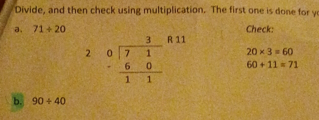 Divide, and then check using multiplication. The first one is done for ye
a. 71/ 20 Check:
R 11
20* 3=60
60+11=71
b. 90/ 40