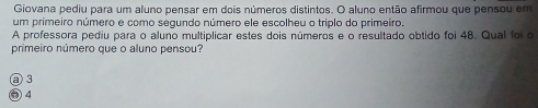 Giovana pediu para um aluno pensar em dois números distintos. O aluno então afirmou que pensou em
um primeiro número e como segundo número ele escolheu o triplo do primeiro.
A professora pediu para o aluno multiplicar estes dois números e o resultado obtido foi 48. Qual foi o
primeiro número que o aluno pensou?
② 3
⑤ 4