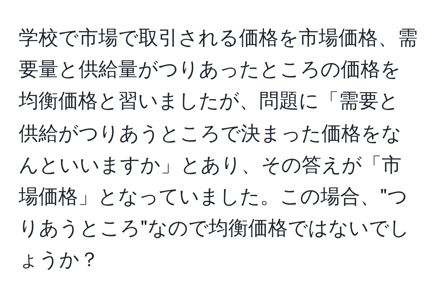 学校で市場で取引される価格を市場価格、需要量と供給量がつりあったところの価格を均衡価格と習いましたが、問題に「需要と供給がつりあうところで決まった価格をなんといいますか」とあり、その答えが「市場価格」となっていました。この場合、"つりあうところ"なので均衡価格ではないでしょうか？