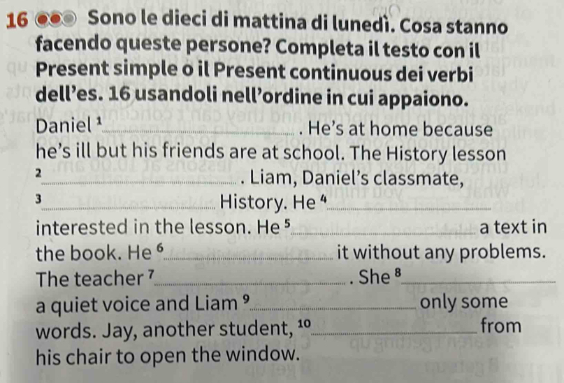 16 ●● Sono le dieci di mattina di lunedì. Cosa stanno 
facendo queste persone? Completa il testo con il 
Present simple o il Present continuous dei verbi 
dell’es. 16 usandoli nell’ordine in cui appaiono. 
Daniel ¹_ . He’s at home because 
he’s ill but his friends are at school. The History lesson 
2 
_. Liam, Daniel’s classmate, 
3 
_History. He _ 
interested in the lesson. He ⁵_ a text in 
the book. He o_ it without any problems. 
The teacher ⁷_ . She §_ 
a quiet voice and Liam ?_ only some 
words. Jay, another student, ¹º_ from 
his chair to open the window.