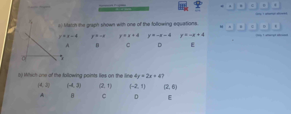 Humesórk Progress
A C D ε
“
Only t atempt allowed.
atch the graph shown with one of the following equations. b A C D ε
y=x-4 y=-x y=x+4 y=-x-4 y=-x+4 Only 1 attempt allowed.
A B C D E
b) Which one of the following points lies on the line 4y=2x+4 ?
(4,3) (-4,3) (2,1) (-2,1) (2,6)
A B C D E