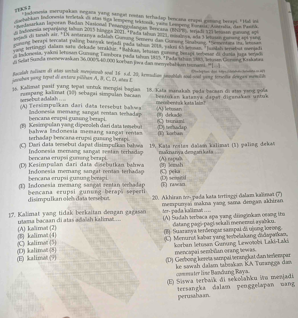 TEKS 2
'Indonesia merupakan negara yang sangat rentan terhadap bencana erupsi gunung berapi. ²Hal ini
disebabkan Indonesia terletak di atas tiga lempeng tektonik, yaitu Lempeng Eurasia, Australia, dan Pasifik.
*Berdasarkan laporan Badan Nasional Penanggulangan Bencana (BNPB), terjadi 121 letusan gunung api
di Indonesia sepanjang tahun 2015 hingga 2021. ‘Pada tahun 2021, misalnya, ada 3 letusan gunung api yang
terjadi di tanah air. ³Di antaranya adalah Gunung Semeru dan Gunung Sinabung. *Sementara itu, letusan
gunung berapi tercatat paling banyak terjadi pada tahun 2018, yakni 63 letusan. Jumlah tersebut menjadi
yang tertinggi dalam satu dekade terakhir. *Bahkan, letusan gunung berapi terbesar di dunia juga terjadi
di Indonesia, yakni letusan Gunung Tambora pada tahun 1815. *Pada tahun 1883, letusan Gunung Krakatau
di Selat Sunda menewaskan 36,000%40.000 korban jiwa dan menyebabkan tsunami. '[...]
(Diadaptasi dari https://databoks.katadata.co.úl/)
Bacalah tulisan di atas untuk menjawab soal 16 s.d. 20, kemudian jawablah soal-soal yang tersedia dengan memilih
jawaban yang tepat di antara pilihan A, B, C, D, atau E
16. Kalimat pasif yang tepat untuk mengisi bagian 18. Kata manakah pada bacaan di atas yang pola
rumpang kalimat (10) sebagai simpulan bacaan
tersebut adalah ….. bentukan katanya dapat digunakan untuk
membentuk kata lain?
(A) Tersimpulkan dari data tersebut bahwa (A) letusan
Indonesia memang sangat rentan terhadap (B) dekade
bencana erupsi gunung berapi. (C) tsunami
(B) Kesimpulan yang diperoleh dari data tersebut (D) terhadap
bahwa Indonesia memang sangat rentan (E) korban
terhadap bencana erupsi gunung berapi.
(C) Dari data tersebut dapat disimpulkan bahwa 19. Kata rentan dalam kalimat (1) paling dekat
Indonesia memang sangat rentan terhadap maknanya dengan kata ....
bencana erupsi gunung berapi. (A) rapuh
(D) Kesimpulan dari data disebutkan bahwa (B) lemah
Indonesia memang sangat rentan terhadap (C) peka
bencana erupsi gunung berapi. (D) sensitif
(E) Indonesia memang sangat rentan terhadap (E) rawan
bencana erupsi gunung berapi seperti
disimpulkan oleh data tersebut. 20. Akhiran ter- pada kata tertinggi dalam kalimat (7)
mempunyai makna yang sama dengan akhiran
17. Kalimat yang tidak berkaitan dengan gagasan ter- pada kalimat ….
utama bacaan di atas adalah kalimat…... (A) Sudah terbaca apa yang diinginkan orang itu
(A) kalimat (2) datang pagi-pagi sekali menemui ayahku.
(B) kalimat (4) (B) Suaranya terdengar sampai di ujung lorong.
(C) kalimat (5) (C) Menurut kabar yang terbelakang didapatkan,
(D) kalimat (8) korban letusan Gunung Lewotobi Laki-Laki
(E) kalimat (9) mencapai sembilan orang tewas.
(D) Gerbong kereta sampai terangkat dan terlempar
ke sawah dalam tabrakan KA Turangga dan
commuter line Bandung Raya.
(E) Siswa terbaik di sekolahku itu menjadi
tersangka dalam penggelapan uan
perusahaan.