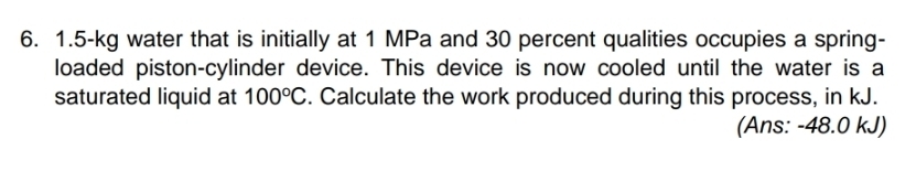1.5-kg water that is initially at 1 MPa and 30 percent qualities occupies a spring- 
loaded piston-cylinder device. This device is now cooled until the water is a 
saturated liquid at 100°C. Calculate the work produced during this process, in kJ. 
(Ans: - 48.0 kJ)