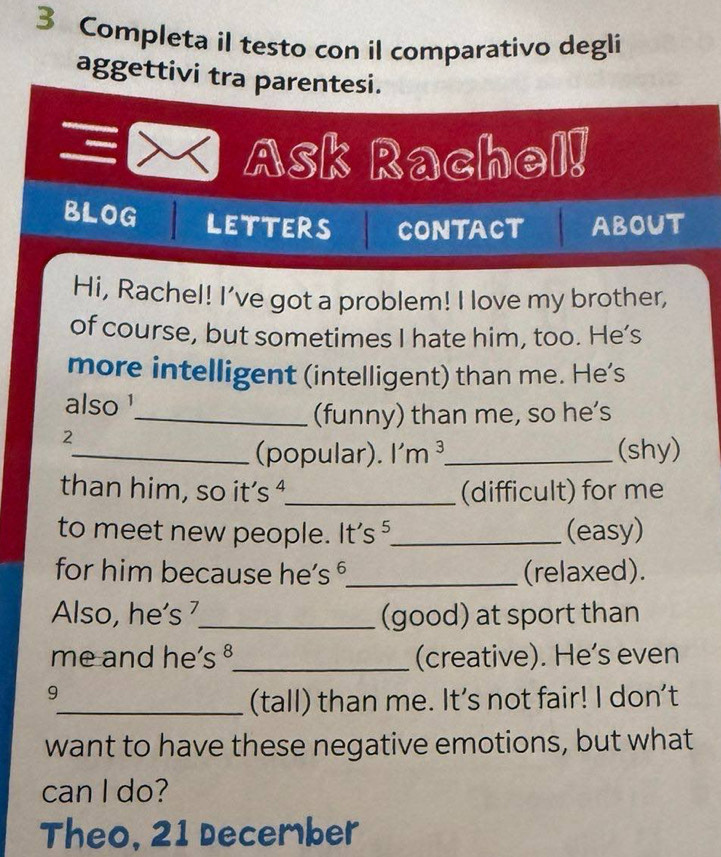 Completa il testo con il comparativo degli 
aggettivi tra parentesi. 
、 Ask Rachel! 
BLOG LETTERS CONTACT ABOUT 
Hi, Rachel! I’ve got a problem! I love my brother, 
of course, but sometimes I hate him, too. He’s 
more intelligent (intelligent) than me. He’s 
also ¹ 
_(funny) than me, so he’s 
2 
_(popular). I'm ³_ (shy) 
than him, so it’s ª_ (difficult) for me 
to meet new people. It's ⁵_ (easy) 
for him because he’s °_ (relaxed). 
Also, he’s ⁷_ (good) at sport than 
me and he’s §_ (creative). He’s even 
9 
_(tall) than me. It's not fair! I don't 
want to have these negative emotions, but what 
can I do? 
Theo, 21 December