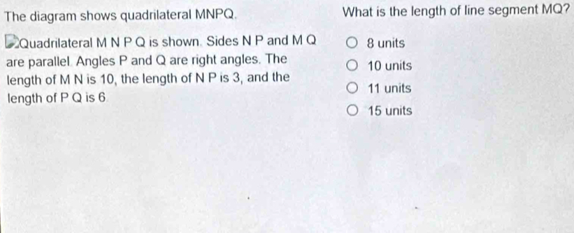 The diagram shows quadrilateral MNPQ. What is the length of line segment MQ?
Quadrilateral M N P Q is shown Sides N P and M Q 8 units
are parallel Angles P and Q are right angles. The 10 units
length of M N is 10, the length of N P is 3, and the
11 units
length of P Q is 6
15 units