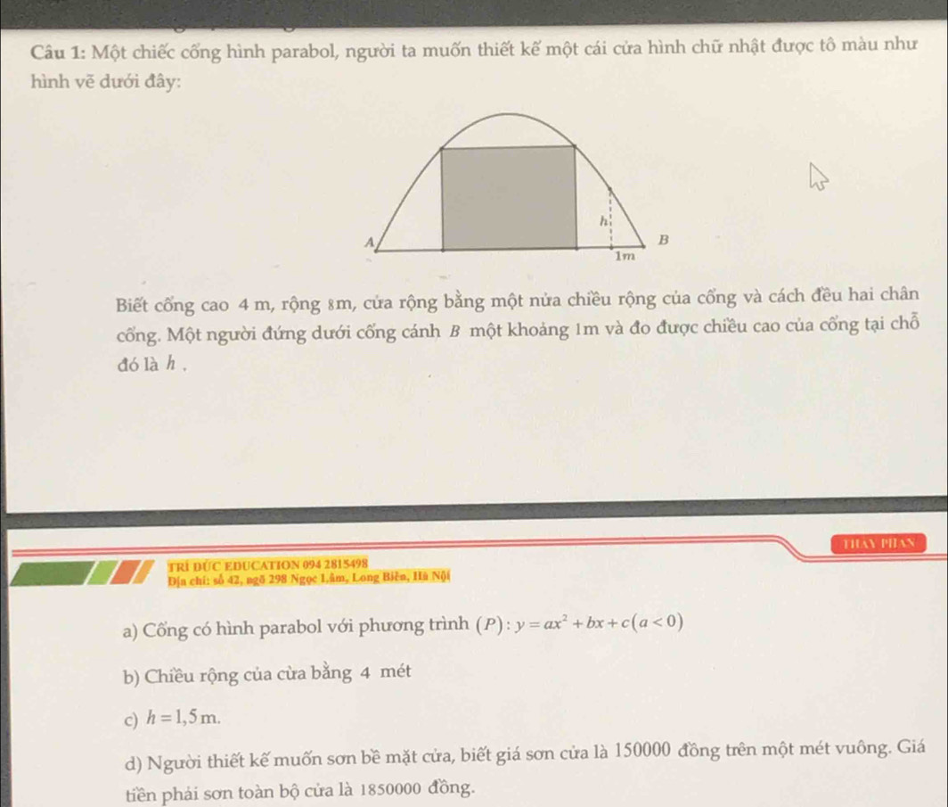Một chiếc cống hình parabol, người ta muốn thiết kế một cái cửa hình chữ nhật được tô màu như 
hình vẽ dưới đây:
h :
A
B
1m
Biết cổng cao 4 m, rộng 8m, cửa rộng bằng một nửa chiều rộng của cổng và cách đều hai chân 
cổng. Một người đứng dưới cống cánh B một khoảng 1m và đo được chiều cao của cổng tại chỗ 
dó là h, 
TRÍ DÚC EDUCATION 094 2815498 THAN PHAN 
Địa chí: số 42, ngõ 298 Ngọc 1,âm, Long Biên, Hà Nội 
a) Cổng có hình parabol với phương trình (P):y=ax^2+bx+c(a<0)
b) Chiều rộng của cừa bằng 4 mét
c) h=1,5m. 
d) Người thiết kế muốn sơn bề mặt cửa, biết giá sơn cửa là 150000 đồng trên một mét vuông. Giá 
tiền phải sơn toàn bộ cửa là 1850000 đồng.