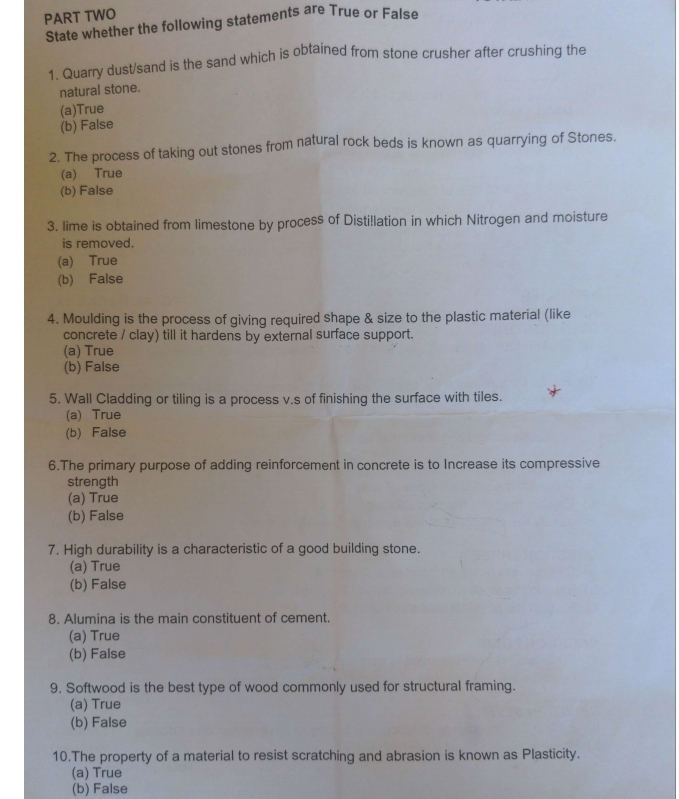 PART TWO
State whether the following statements are True or False
1. Quarry dust/sand is the sand which is obtained from stone crusher after crushing the
natural stone.
(a)True
(b) False
2. The process of taking out stones from natural rock beds is known as quarrying of Stones.
(a) True
(b) False
3. lime is obtained from limestone by process of Disti!lation in which Nitrogen and moisture
is removed.
(a) True
(b) False
4. Moulding is the process of giving required shape & size to the plastic material (like
concrete / clay) till it hardens by external surface support.
(a) True
(b) False
5. Wall Cladding or tiling is a process v.s of finishing the surface with tiles.
(a) True
(b) False
6.The primary purpose of adding reinforcement in concrete is to Increase its compressive
strength
(a) True
(b) False
7. High durability is a characteristic of a good building stone.
(a) True
(b) False
8. Alumina is the main constituent of cement.
(a) True
(b) False
9. Softwood is the best type of wood commonly used for structural framing.
(a) True
(b) False
10.The property of a material to resist scratching and abrasion is known as Plasticity.
(a) True
(b) False
