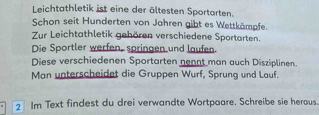 Leichtathletik ist eine der ältesten Sportarten. 
Schon seit Hunderten von Jahren gibt es Wettkämpfe. 
Zur Leichtathletik gehören verschiedene Sportarten. 
Die Sportler werfen, springen und laufen. 
Diese verschiedenen Sportarten nennt man auch Disziplinen. 
Man unterscheidet die Gruppen Wurf, Sprung und Lauf. 
2 Im Text findest du drei verwandte Wortpaare. Schreibe sie heraus.