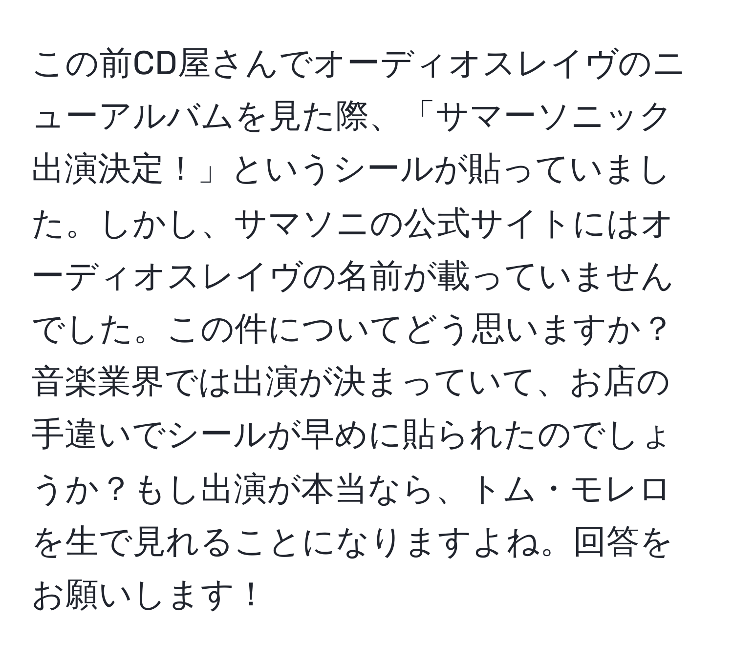 この前CD屋さんでオーディオスレイヴのニューアルバムを見た際、「サマーソニック出演決定！」というシールが貼っていました。しかし、サマソニの公式サイトにはオーディオスレイヴの名前が載っていませんでした。この件についてどう思いますか？音楽業界では出演が決まっていて、お店の手違いでシールが早めに貼られたのでしょうか？もし出演が本当なら、トム・モレロを生で見れることになりますよね。回答をお願いします！