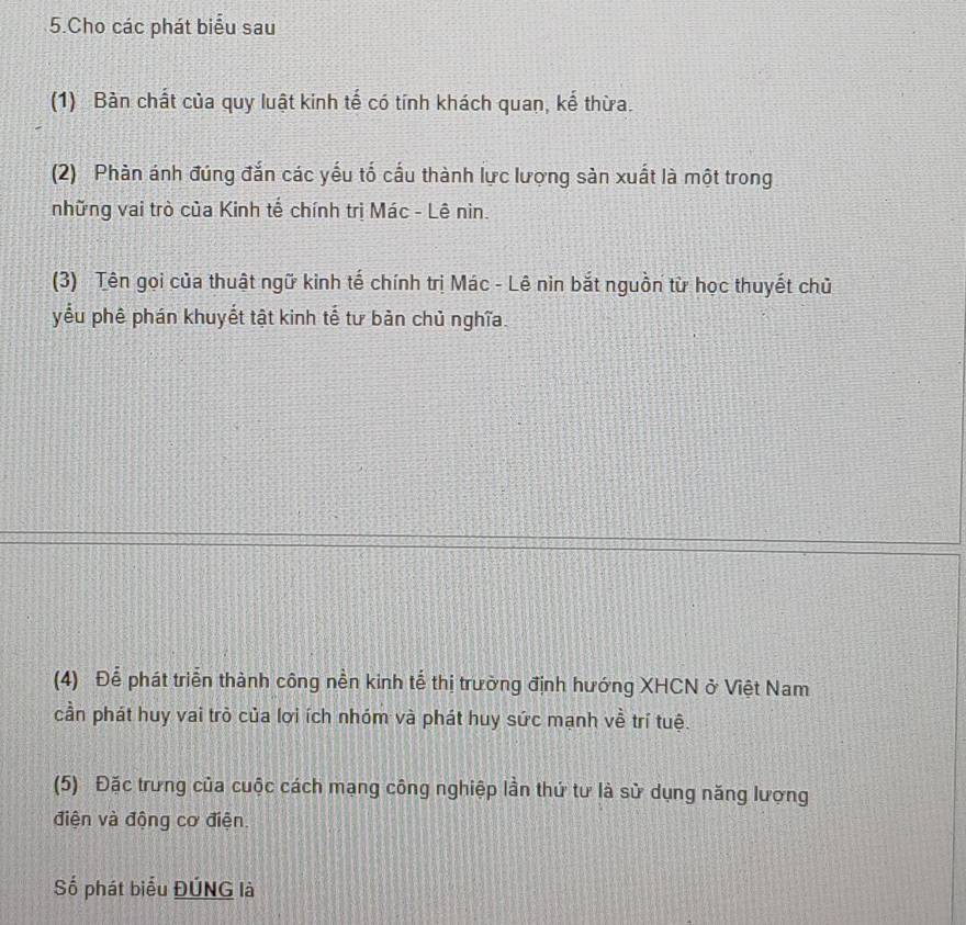 Cho các phát biểu sau 
(1) Bàn chất của quy luật kinh tế có tính khách quan, kể thừa. 
(2) Phàn ánh đúng đắn các yếu tố cấu thành lực lượng sản xuất là một trong 
những vai trò của Kinh tế chính trị Mác - Lê nin. 
(3) Tên gọi của thuật ngữ kinh tế chính trị Mác - Lê nin bắt nguồn từ học thuyết chủ 
yểu phê phán khuyết tật kinh tế tư bản chủ nghĩa. 
(4) Để phát triển thành công nền kinh tễ thị trường định hướng XHCN ở Việt Nam 
cần phát huy vai trò của lợi ích nhóm và phát huy sức mạnh về trí tuệ. 
(5) Đặc trưng của cuộc cách mạng công nghiệp lần thứ tư là sử dụng năng lượng 
điện và động cơ điện. 
Số phát biểu ĐÚNG là