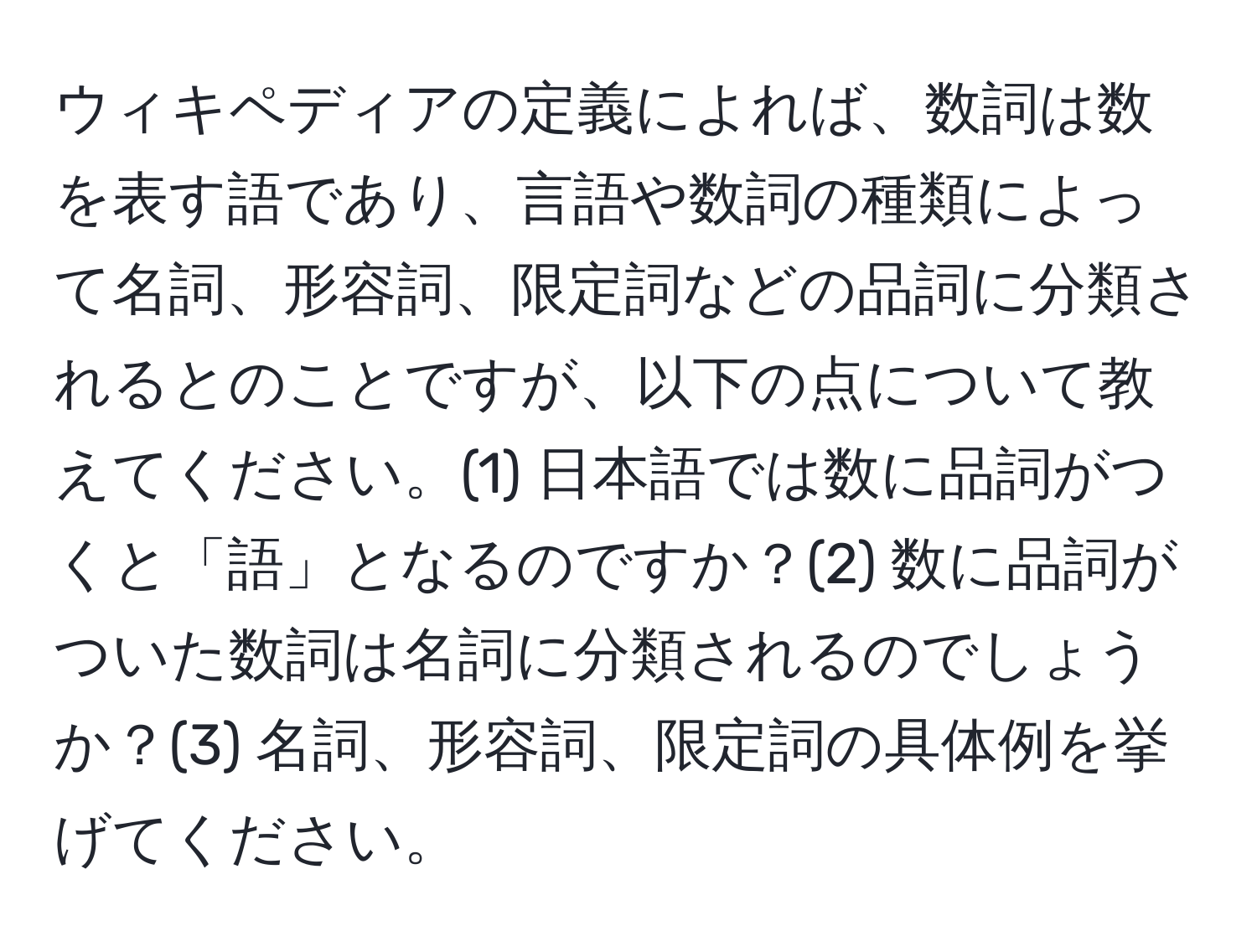 ウィキペディアの定義によれば、数詞は数を表す語であり、言語や数詞の種類によって名詞、形容詞、限定詞などの品詞に分類されるとのことですが、以下の点について教えてください。(1) 日本語では数に品詞がつくと「語」となるのですか？(2) 数に品詞がついた数詞は名詞に分類されるのでしょうか？(3) 名詞、形容詞、限定詞の具体例を挙げてください。