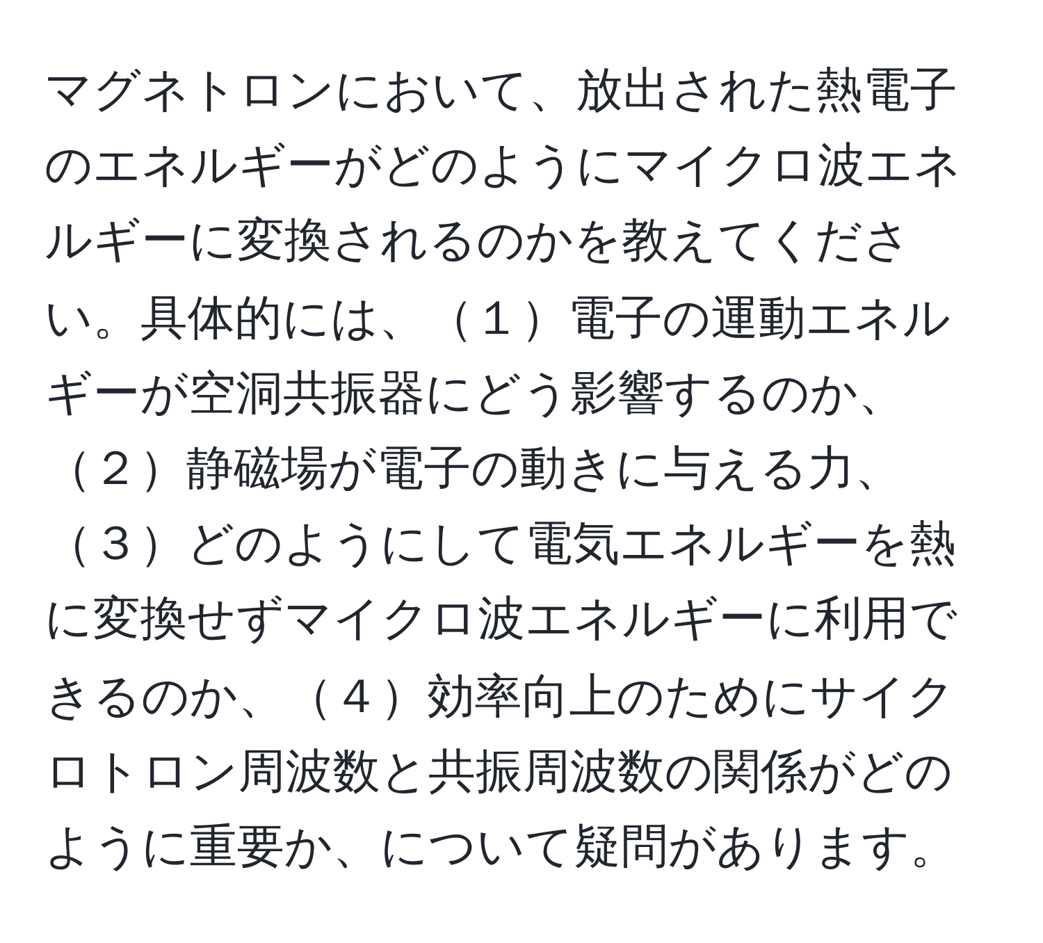 マグネトロンにおいて、放出された熱電子のエネルギーがどのようにマイクロ波エネルギーに変換されるのかを教えてください。具体的には、１電子の運動エネルギーが空洞共振器にどう影響するのか、２静磁場が電子の動きに与える力、３どのようにして電気エネルギーを熱に変換せずマイクロ波エネルギーに利用できるのか、４効率向上のためにサイクロトロン周波数と共振周波数の関係がどのように重要か、について疑問があります。