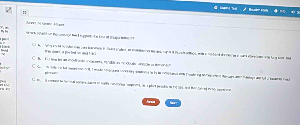 Submit Test Reader Tools o info s
22
Select the correct answer
on, as
nyto Which detail from the passage best supports the idea of disappointment?
plant
s in
black A. Why could not she lean over balconies in Swiss chalets, or enshrine her melancholy in a Scotch cottage, with a husband dressed in a black velvet coat with long tails, and
liked thin shoes, a pointed hat and frills?
the B. But how tell an undefinable uneasiness, variable as the clouds, unstable as the winds?
pleasant
s from C. To taste the full sweetness of it, it would have been necessary doubtless to fly to those lands with thundering names where the days after marriage are full of laziness most
ped
D. It seemed to her that certain places on earth must bring happiness, as a plant peculiar to the soil, and that cannof thrive elsewhere
er had
ns He
Reset Next