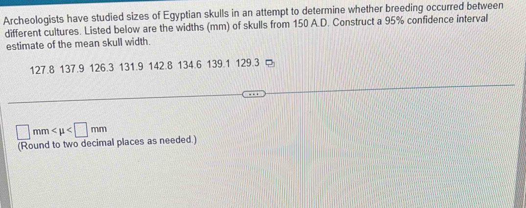 Archeologists have studied sizes of Egyptian skulls in an attempt to determine whether breeding occurred between 
different cultures. Listed below are the widths (mm) of skulls from 150 A.D. Construct a 95% confidence interval 
estimate of the mean skull width.
127.8 137.9 126.3 131.9 142.8 134.6 139.1 129.3
□ mm
(Round to two decimal places as needed.)