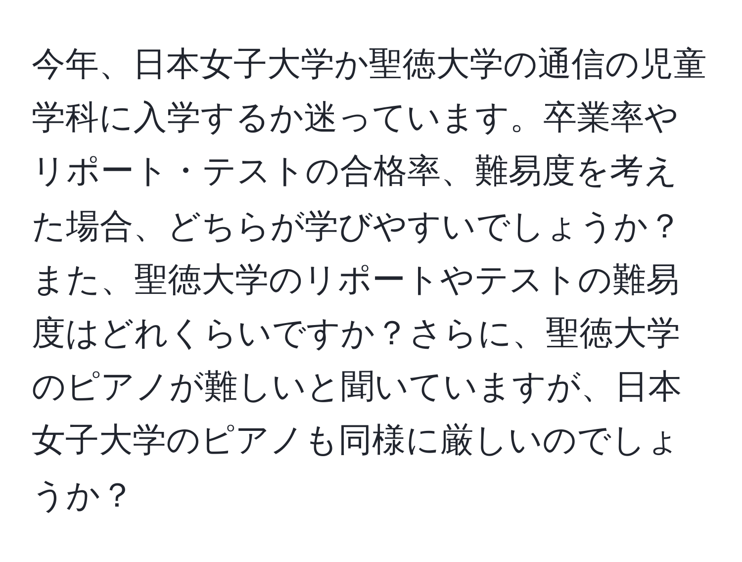 今年、日本女子大学か聖徳大学の通信の児童学科に入学するか迷っています。卒業率やリポート・テストの合格率、難易度を考えた場合、どちらが学びやすいでしょうか？また、聖徳大学のリポートやテストの難易度はどれくらいですか？さらに、聖徳大学のピアノが難しいと聞いていますが、日本女子大学のピアノも同様に厳しいのでしょうか？