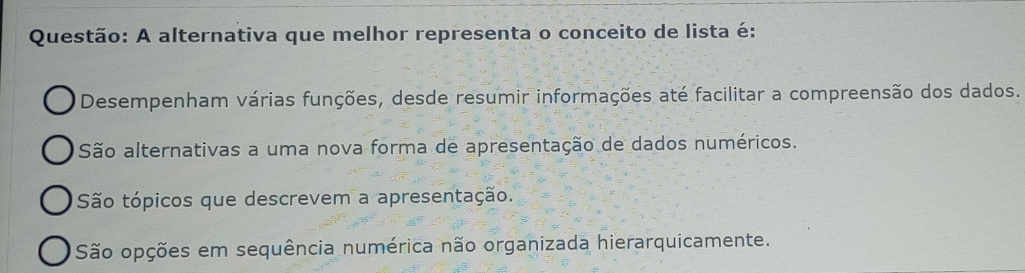 A alternativa que melhor representa o conceito de lista é:
Desempenham várias funções, desde resumir informações até facilitar a compreensão dos dados.
São alternativas a uma nova forma de apresentação de dados numéricos.
São tópicos que descrevem a apresentação.
São opções em sequência numérica não organizada hierarquicamente.