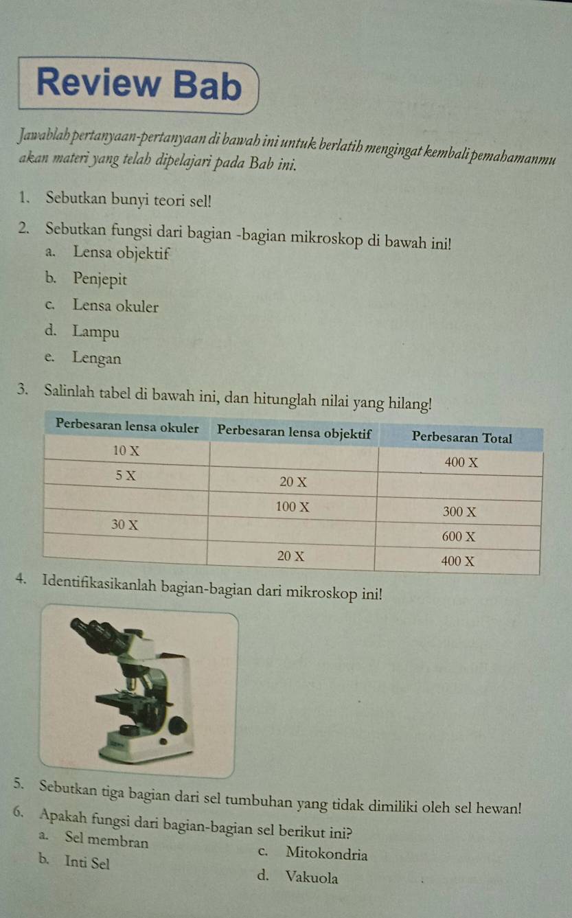 Review Bab 
Jawablab pertanyaan-pertanyaan di bawah ini untuk berlatih mengingat kembali pemahamanmu 
akan materi yang telah dipelajari pada Bab ini. 
1. Sebutkan bunyi teori sel! 
2. Sebutkan fungsi dari bagian -bagian mikroskop di bawah ini! 
a. Lensa objektif 
b. Penjepit 
c. Lensa okuler 
d. Lampu 
e. Lengan 
3. Salinlah tabel di bawah ini, dan hitunglah nilai yang 
sikanlah bagian-bagian dari mikroskop ini! 
5. Sebutkan tiga bagian dari sel tumbuhan yang tidak dimiliki oleh sel hewan! 
6. Apakah fungsi dari bagian-bagian sel berikut ini? 
a. Sel membran c. Mitokondria 
b. Inti Sel d. Vakuola