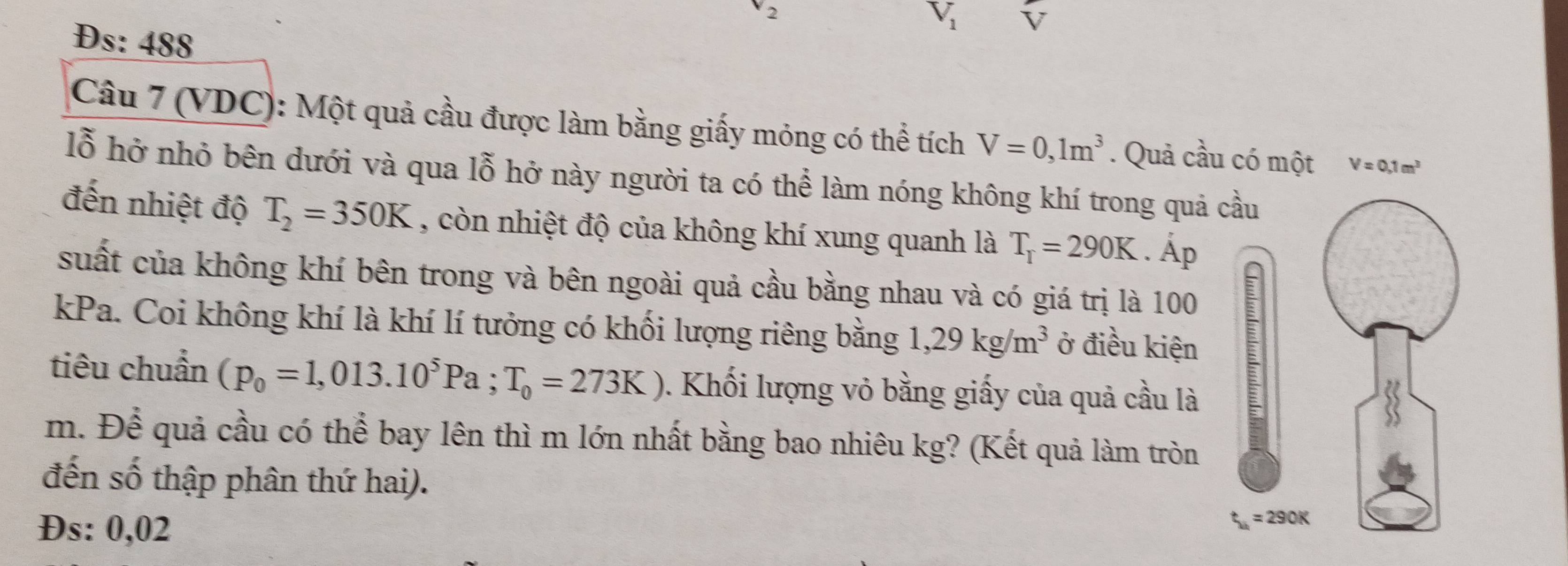 2
V_1 V
Đs: 488
Câu 7 (VDC): Một quả cầu được làm bằng giấy mỏng có thể tích V=0,1m^3. Quả cầu có một V=0.1m^3
lỗ hở nhỏ bên dưới và qua lỗ hở này người ta có thể làm nóng không khí trong quả cầu 
đến nhiệt độ T_2=350K , còn nhiệt độ của không khí xung quanh là T_r=290K .dot Ap
suất của không khí bên trong và bên ngoài quả cầu bằng nhau và có giá trị là 100 : 
kPa. Coi không khí là khí lí tưởng có khối lượng riêng bằng 1,29kg/m^3 ở điều kiện 
tiêu chuẩn (p_0=1,013.10^5Pa; T_0=273K) 0. Khối lượng vỏ bằng giấy của quả cầu là 
m. Để quả cầu có thể bay lên thì m lớn nhất bằng bao nhiêu kg? (Kết quả làm tròn 
đến số thập phân thứ hai). 
Đs: 0,02
t_u=290K