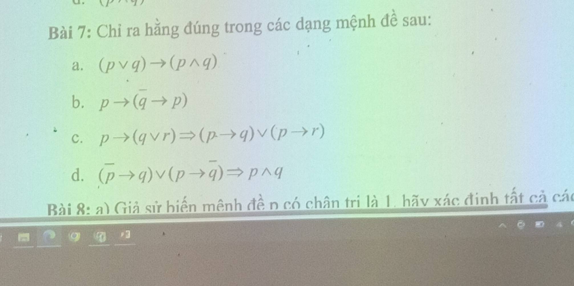 Chỉ ra hằng đúng trong các dạng mệnh đề sau: 
a. (pvee q)to (pwedge q)
b. pto (overline qto p)
c. pto (qvee r)Rightarrow (pto q)vee (pto r)
d. (overline pto q)vee (pto overline q)Rightarrow pwedge q
Bài 8: a) Giả sử biến mệnh đềp có chân tri là 1. hãy xác định tất cả các