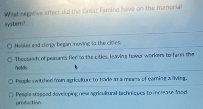 What negative effect did the Great Famine have on the manorial
system?
Nobles and clergy began moving to the cities.
Thousands of peasants fled to the cities, leaving fewer workers to farm the
helds.
People switched from agriculture to trade as a means of earning a living.
People stopped developing new agricultural techniques to increase food
production.