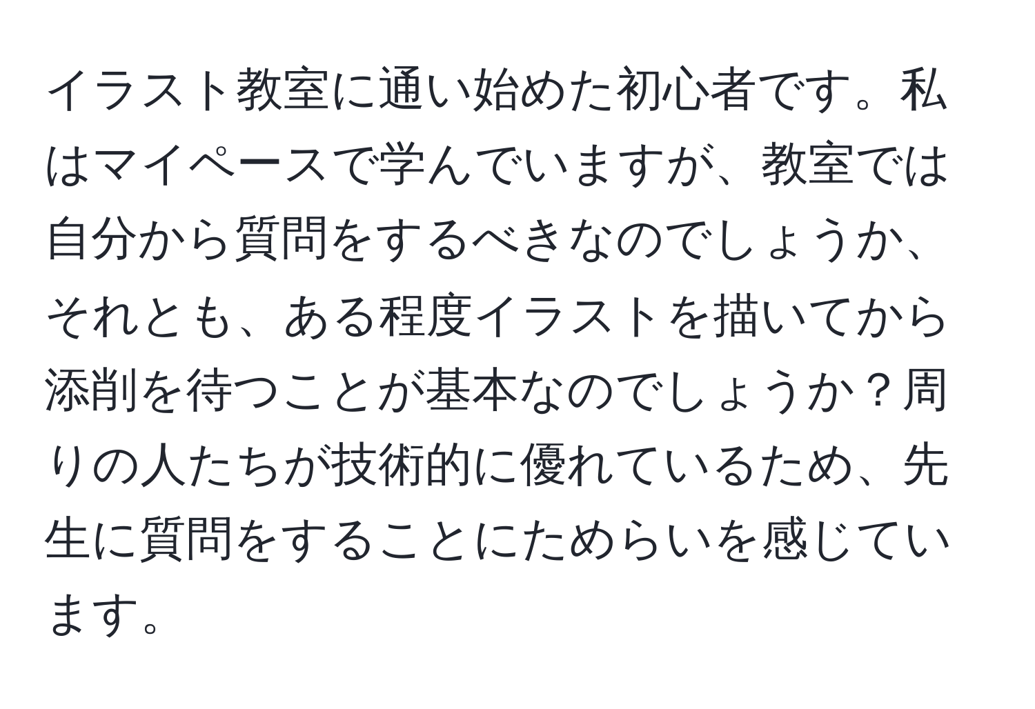 イラスト教室に通い始めた初心者です。私はマイペースで学んでいますが、教室では自分から質問をするべきなのでしょうか、それとも、ある程度イラストを描いてから添削を待つことが基本なのでしょうか？周りの人たちが技術的に優れているため、先生に質問をすることにためらいを感じています。