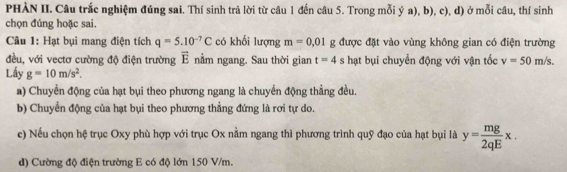 PHÀN II. Câu trắc nghiệm đúng sai. Thí sinh trả lời từ câu 1 đến câu 5. Trong mỗi ý a), b), c), d) ở mỗi câu, thí sinh 
chọn đúng hoặc sai. 
Câu 1: Hạt bụi mang điện tích q=5.10^(-7)C có khối lượng m=0,01g được đặt vào vùng không gian có điện trường 
đều, với vectơ cường độ điện trường vector E nằm ngang. Sau thời gian t=4s hạt bụi chuyền động với vận tốc v=50m/s. 
Lấy g=10m/s^2. 
a) Chuyển động của hạt bụi theo phương ngang là chuyển động thẳng đều. 
b) Chuyển động của hạt bụi theo phương thẳng đứng là rơi tự do. 
c) Nếu chọn hệ trục Oxy phù hợp với trục Ox nằm ngang thì phương trình quỹ đạo của hạt bụi là y= mg/2qE x. 
d) Cường độ điện trường E có độ lớn 150 V/m.