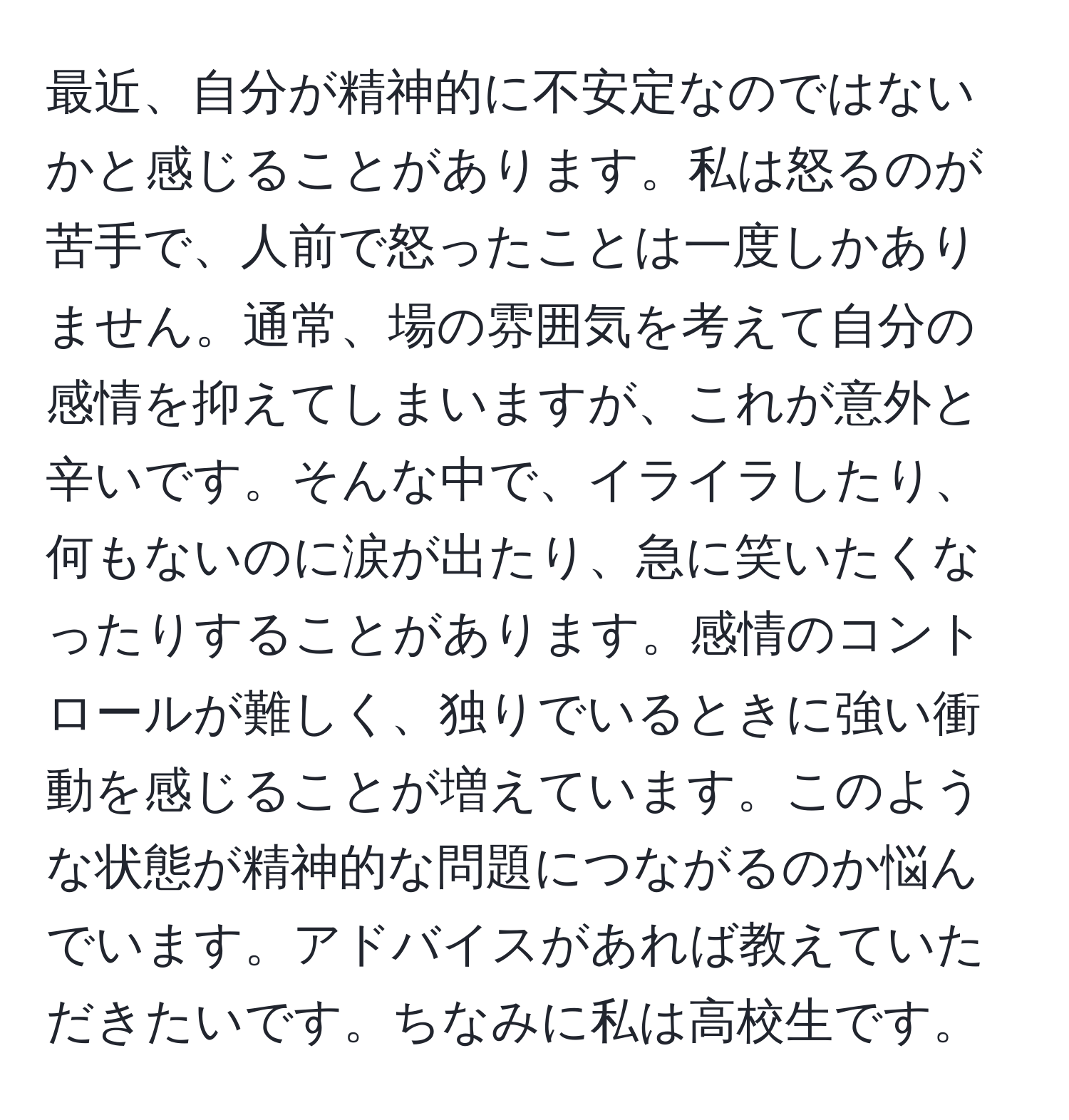 最近、自分が精神的に不安定なのではないかと感じることがあります。私は怒るのが苦手で、人前で怒ったことは一度しかありません。通常、場の雰囲気を考えて自分の感情を抑えてしまいますが、これが意外と辛いです。そんな中で、イライラしたり、何もないのに涙が出たり、急に笑いたくなったりすることがあります。感情のコントロールが難しく、独りでいるときに強い衝動を感じることが増えています。このような状態が精神的な問題につながるのか悩んでいます。アドバイスがあれば教えていただきたいです。ちなみに私は高校生です。