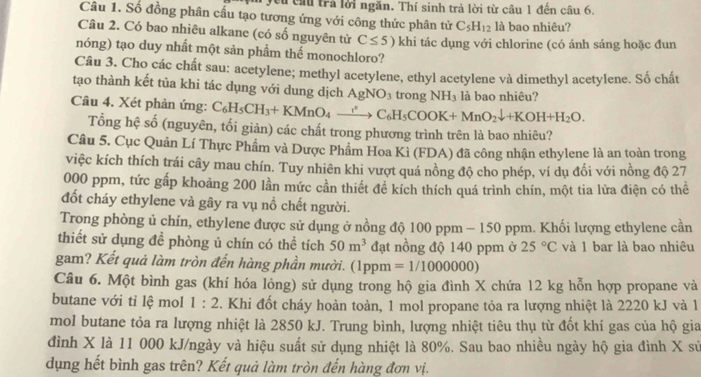 Vcu cầu trả lời ngăn. Thí sinh trả lời từ câu 1 đến câu 6.
Câu 1. Số đồng phân cấu tạo tương ứng với công thức phân tử C_5H_12 là bao nhiêu?
Câu 2. Có bao nhiêu alkane (có số nguyên từ C≤ 5) khi tác dụng với chlorine (có ánh sáng hoặc đun
nóng) tạo duy nhất một sản phẩm thế monochloro?
Câu 3. Cho các chất sau: acetylene; methyl acetylene, ethyl acetylene và dimethyl acetylene. Số chất
tạo thành kết tủa khi tác dụng với dung dịch AgNO_3 trong NH_3 là bao nhiêu?
Câu 4. Xét phản ứng: C_6H_5CH_3+KMnO_4xrightarrow ?^circ C_6H_5COOK+MnO_2downarrow +KOH+H_2O.
Tổng hệ số (nguyên, tối giản) các chất trong phương trình trên là bao nhiêu?
Câu 5. Cục Quản Lí Thực Phẩm và Dược Phẩm Hoa Kì (FDA) đã công nhận ethylene là an toàn trong
việc kích thích trái cây mau chín. Tuy nhiên khi vượt quá nồng độ cho phép, ví dụ đối với nồng độ 27
000 ppm, tức gấp khoảng 200 lần mức cần thiết đề kích thích quá trình chín, một tia lửa điện có thể
đốt cháy ethylene và gây ra vụ nổ chết người.
Trong phòng ủ chín, ethylene được sử dụng ở nồng độ 100 ppm - 150 ppm. Khối lượng ethylene cần
thiết sử dụng để phòng ủ chín có thể tích 50m^3 đạt nồng độ 140 ppm ở 25°C và 1 bar là bao nhiêu
gam? Kết quả làm tròn đến hàng phần mười. (1ppm =1/1000000)
Câu 6. Một bình gas (khí hóa lỏng) sử dụng trong hộ gia đình X chứa 12 kg hỗn hợp propane và
butane với tỉ lệ mol 1:2. Khi đốt cháy hoàn toàn, 1 mol propane tỏa ra lượng nhiệt là 2220 kJ và 1
mol butane tỏa ra lượng nhiệt là 2850 kJ. Trung bình, lượng nhiệt tiêu thụ từ đốt khí gas của hộ gia
đình X là 11 000 kJ/ngày và hiệu suất sử dụng nhiệt là 80%. Sau bao nhiều ngày hộ gia đình X sử
dụng hết bình gas trên? Kết quả làm tròn đến hàng đơn vị.