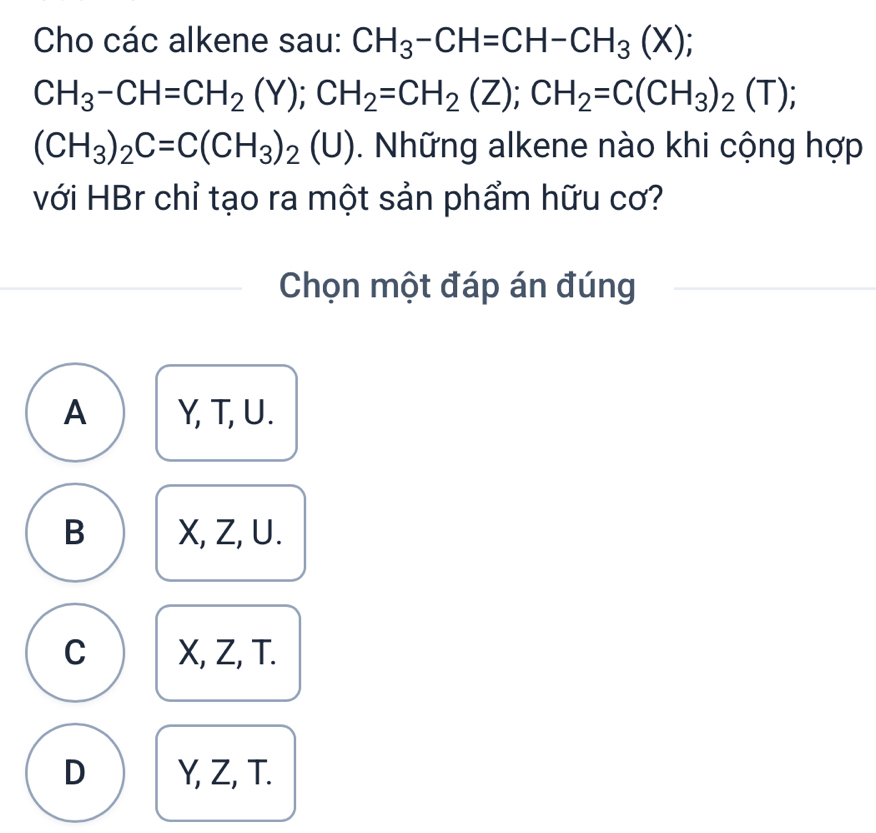 Cho các alkene sau: CH_3-CH=CH-CH_3(X);
CH_3-CH=CH_2(Y); CH_2=CH_2(Z); CH_2=C(CH_3)_2(T);
(CH_3)_2C=C(CH_3)_2(U). Những alkene nào khi cộng hợp
với HBr chỉ tạo ra một sản phẩm hữu cơ?
Chọn một đáp án đúng
A Y, T, U.
B X, Z, U.
C X, Z, T.
D Y, Z, T.