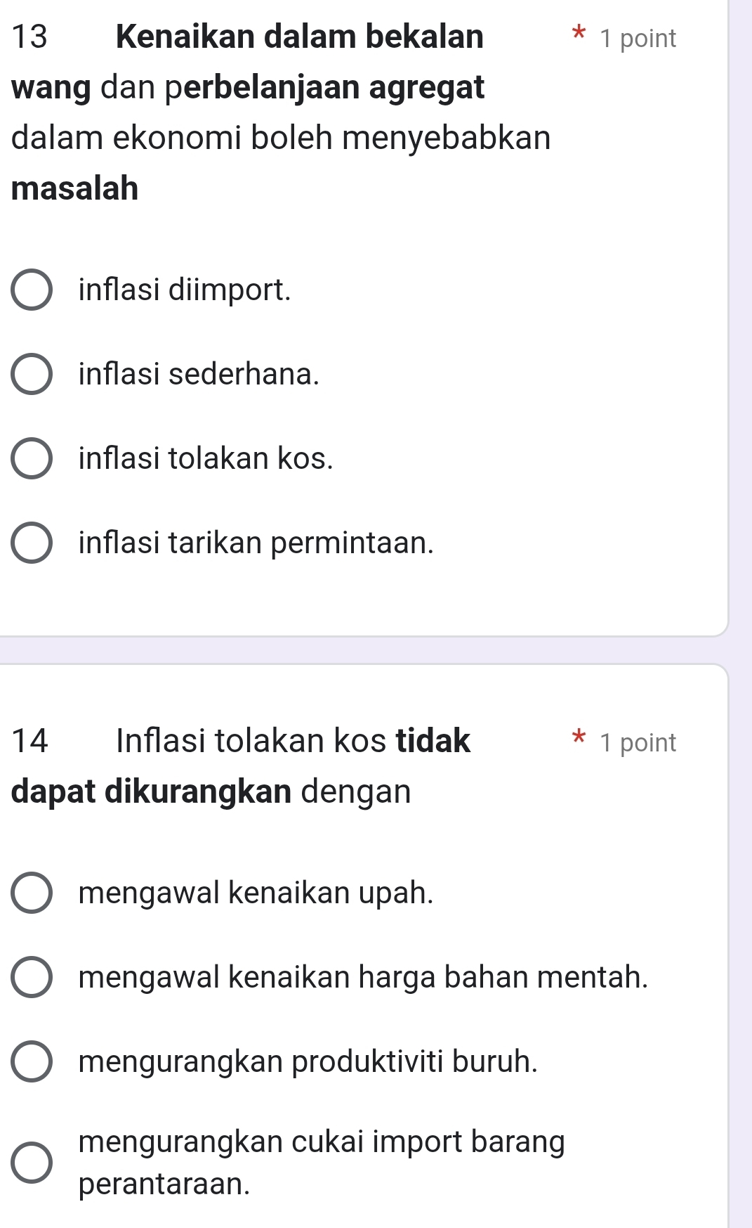 Kenaikan dalam bekalan 1 point
wang dan perbelanjaan agregat
dalam ekonomi boleh menyebabkan
masalah
inflasi diimport.
inflasi sederhana.
inflasi tolakan kos.
inflasi tarikan permintaan.
14 Inflasi tolakan kos tidak 1 point
dapat dikurangkan dengan
mengawal kenaikan upah.
mengawal kenaikan harga bahan mentah.
mengurangkan produktiviti buruh.
mengurangkan cukai import barang
perantaraan.