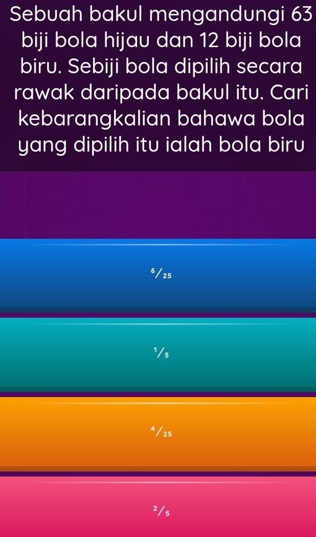 Sebuah bakul mengandungi 63
biji bola hijau dan 12 biji bola
biru. Sebiji bola dipilih secara
rawak daripada bakul itu. Cari
kebarangkalian bahawa bola
yang dipilih itu ialah bola biru
6/25
¹/s
* / 25
2/s