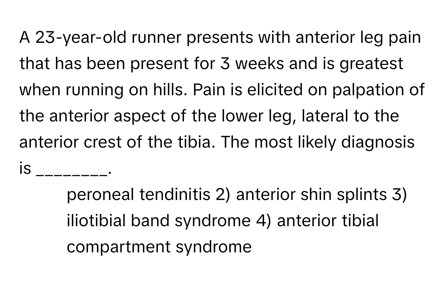 A 23-year-old runner presents with anterior leg pain that has been present for 3 weeks and is greatest when running on hills. Pain is elicited on palpation of the anterior aspect of the lower leg, lateral to the anterior crest of the tibia. The most likely diagnosis is ________.

1) peroneal tendinitis 2) anterior shin splints 3) iliotibial band syndrome 4) anterior tibial compartment syndrome