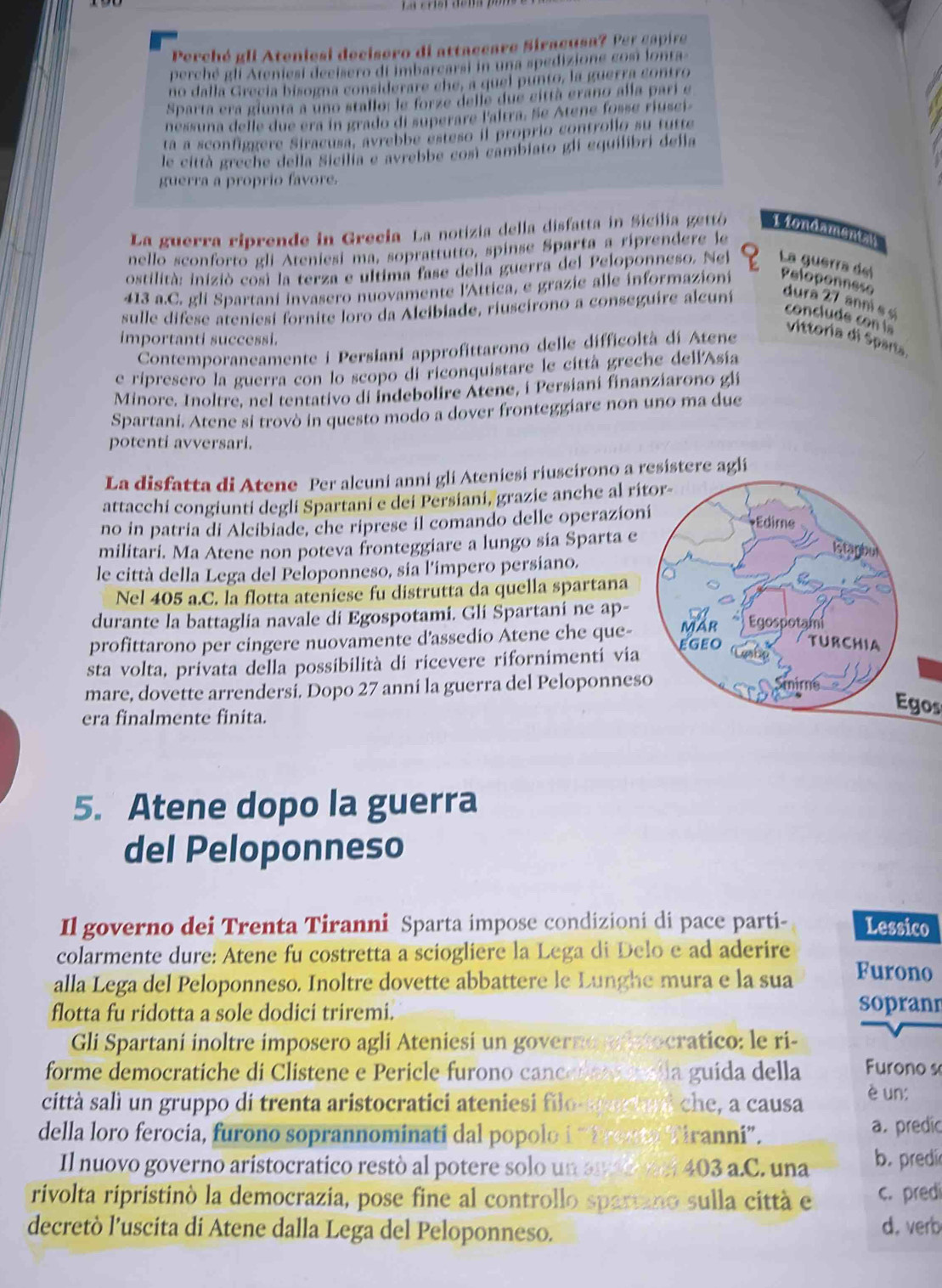 Perché gli Ateniesi decisero di attaccare Siracusa? Per capire
perché gli Ateniesi decisero di imbarcarsi in una spedizione cosi lonta
no dalla Grecía bisogna considerare che, a quel punto, la guerra contro
Sparta era giunta a uno stallo: le forze delle due città erano alla parí e
nessuna delle due era in grado di superare laltra. Se Atene fosse riusei
ta a sconfíggere Siracusa, avrebbe esteso il proprio controllo su tutte
le città greche della Sicilia e avrebbe così cambiato gli equilibri delia
guerra a proprio favore.
La guerra riprende in Grecia La notizia della disfatta in Sicilia gettó Tiondamentan
nello sconforto gli Ateniesi ma, soprattutto, spinse Sparta a riprendere le
ostilità: iniziò così la terza e ultima fase della guerra del Peloponneso. Nel La guerra del
413 a.C. gli Spartani invasero nuovamente l'Attica, e grazie alle informazioni Peloponnese
sulle difese ateniesi fornite loro da Alcibiade, riuscirono a conseguire alcuní dura 27 anni s s
conclu de  c   
vittoria di Sparta
importanti successi.
Contemporaneamente i Persiani approfittarono delle difficoltà di Atene
e ripresero la guerra con lo scopo di riconquistare le città greche dell'Asía
Minore. Inoltre, nel tentativo di indebolire Atene, i Persiani finanziarono gli
Spartani. Atene si trovò in questo modo a dover fronteggiare non uno ma due
potenti avversari.
La disfatta di Atene Per alcuni anni gli Ateniesi riuscirono a resistere agli
attacchi congiunti degli Spartani e dei Persiani, grazie anche al ri
no in patria di Alcibiade, che riprese il comando delle operazion
militari. Ma Atene non poteva fronteggiare a lungo sia Sparta e
le città della Lega del Peloponneso, sia l'impero persiano.
Nel 405 a.C. la flotta ateniese fu distrutta da quella spartana
durante la battaglia navale di Egospotami. Gli Spartani ne ap-
profittarono per cingere nuovamente d'assedio Atene che que-
sta volta, privata della possibilità di ricevere rifornimentí via
mare, dovette arrendersi. Dopo 27 anni la guerra del Peloponnes
era finalmente finita.
Egos
5. Atene dopo la guerra
del Peloponneso
Il governo dei Trenta Tiranni Sparta impose condizioni di pace parti- Lessico
colarmente dure: Atene fu costretta a sciogliere la Lega di Delo e ad aderire
alla Lega del Peloponneso. Inoltre dovette abbattere le Lunghe mura e la sua Furono
flotta fu ridotta a sole dodici triremi.
sopranr
Gli Spartani inoltre imposero agli Ateniesi un governo o ptocratico: le ri-
forme democratiche di Clistene e Pericle furono canceleemella guida della Furono s
città salì un gruppo di trenta aristocratici ateniesi filo-se d che, a causa è un:
della loro ferocia, furono soprannominati dal popolo i “Trosti Tiranni”. a. predic
Il nuovo governo aristocratico restò al potere solo un an d mer 403 a.C. una b. predi
rivolta ripristinó la democrazia, pose fine al controllo spartano sulla città e c. pred
decretò l’uscita di Atene dalla Lega del Peloponneso. d. verb