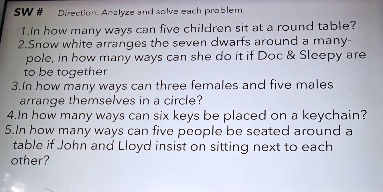 SW # Direction: Analyze and solve each problem. 
1.In how many ways can five children sit at a round table? 
2.Snow white arranges the seven dwarfs around a many- 
pole, in how many ways can she do it if Doc & Sleepy are 
to be together 
3.In how many ways can three females and five males 
arrange themselves in a circle? 
4.In how many ways can six keys be placed on a keychain? 
5.In how many ways can five people be seated around a 
table if John and Lloyd insist on sitting next to each 
other?