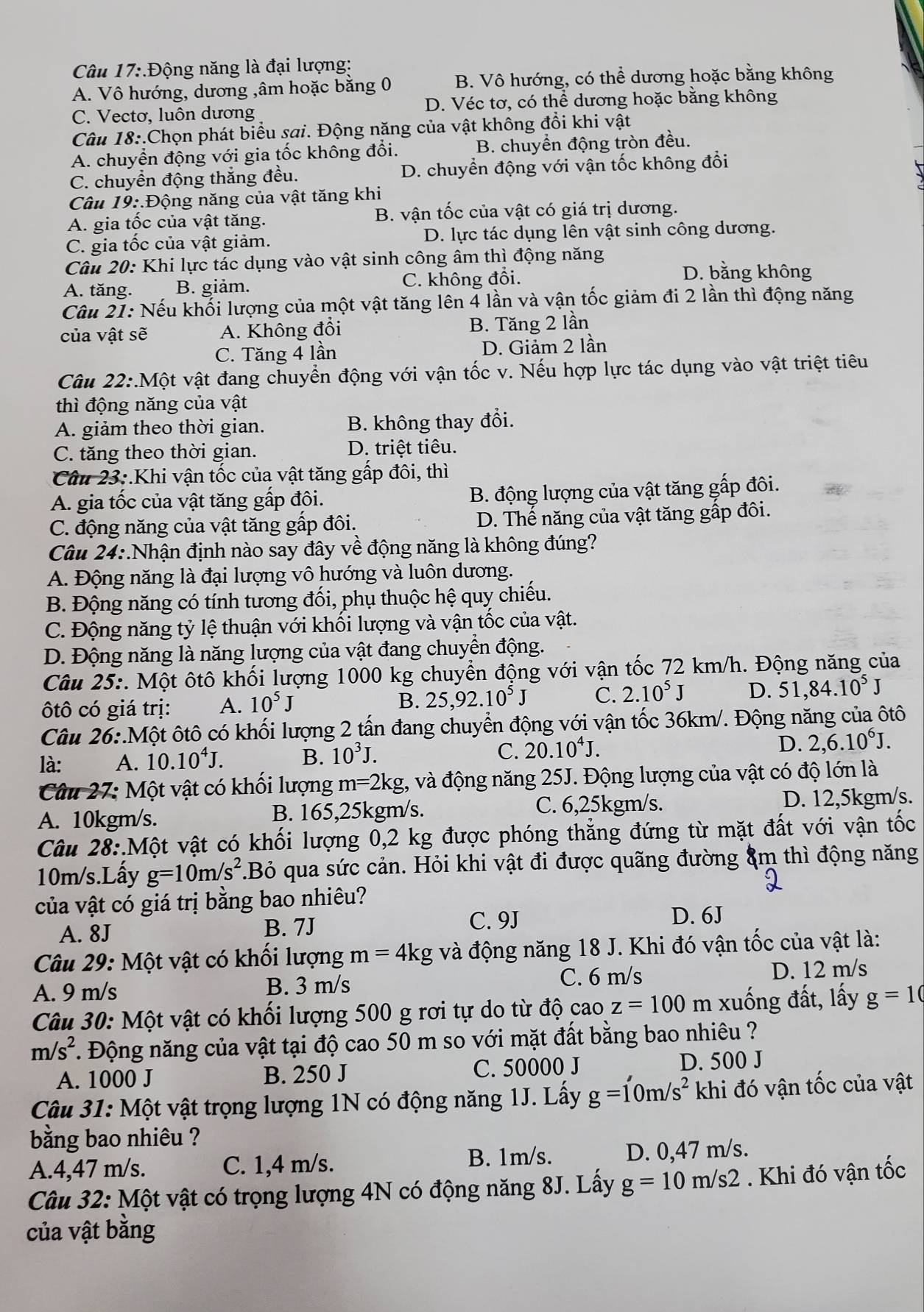 .Động năng là đại lượng:
A. Vô hướng, dương ,âm hoặc bằng 0 B. Vô hướng, có thể dương hoặc bằng không
C. Vectơ, luôn dương D. Véc tơ, có thể dương hoặc bằng không
Câu 18:.Chọn phát biểu sai. Động năng của vật không đổi khi vật
A. chuyển động với gia tốc không đổi. B. chuyển động tròn đều.
C. chuyền động thăng đều. D. chuyển động với vận tốc không đồi
Câu 19:.Động năng của vật tăng khi
A. gia tốc của vật tăng. B. vận tốc của vật có giá trị dương.
C. gia tốc của vật giảm. D. lực tác dụng lên vật sinh công dương.
Câu 20: Khi lực tác dụng vào vật sinh công âm thì động năng
A. tăng. B. giảm. C. không đổi.
D. bằng không
Câu 21: Nếu khối lượng của một vật tăng lên 4 lần và vận tốc giảm đi 2 lần thì động năng
của vật sẽ A. Không đổi B. Tăng 2 lần
C. Tăng 4 lần D. Giảm 2 lần
Câu 22:.Một vật đang chuyển động với vận tốc v. Nếu hợp lực tác dụng vào vật triệt tiêu
thì động năng của vật
A. giảm theo thời gian. B. không thay đổi.
C. tăng theo thời gian. D. triệt tiêu.
Câu 23:.Khi vận tốc của vật tăng gấp đôi, thì
A. gia tốc của vật tăng gấp đôi.
B. động lượng của vật tăng gấp đôi.
C. động năng của vật tăng gấp đôi. D. Thể năng của vật tăng gấp đôi.
Câu 24:.Nhận định nào say đây về động năng là không đúng?
A. Động năng là đại lượng vô hướng và luôn dương.
B. Động năng có tính tương đối, phụ thuộc hệ quy chiếu.
C. Động năng tỷ lệ thuận với khối lượng và vận tốc của vật.
D. Động năng là năng lượng của vật đang chuyển động.
Câu 25: 1. Một ôtô khối lượng 1000 kg chuyển động với vận tốc 72 km/h. Động năng của
ôtô có giá trị: A. 10^5J B. 25,92.10^5J C. 2.10^5J D. 51,84.10^5J
Câu 26∴ Mhat O ột ôtô có khối lượng 2 tấn đang chuyển động với vận tốc 36km/. Động năng của ôtô
D.
là: A. 10.10^4J. B. 10^3J. C. 20.10^4J. 2,6.10^6J.
Câu 27: Một vật có khổi lượng m=2kg , và động năng 25J. Động lượng của vật có độ lớn là
A. 10kgm/s. B. 165,25kgm/s.
C. 6,25kgm/s. D. 12,5kgm/s.
Câu 28:.Một vật có khối lượng 0,2 kg được phóng thắng đứng từ mặt đất với vận tốc
10m/s.Lấy g=10m/s^2.Bỏ qua sức cản. Hỏi khi vật đi được quãng đường ẩm thì động năng
của vật có giá trị bằng bao nhiêu?
A. 8J B. 7J C. 9J D. 6J
Câu 29: Một vật có khổi lượng m=4kg và động năng 18 J. Khi đó vận tốc của vật là:
C. 6 m/s
A. 9 m/s B. 3 m/s D. 12 m/s
Câu 30: Một vật có khối lượng 500 g rơi tự do từ độ cao z=100 m xuống đất, lấy g=10
m/s^2. Động năng của vật tại độ cao 50 m so với mặt đất bằng bao nhiêu ?
A. 1000 J B. 250 J C. 50000 J
D. 500 J
Câu 31: Một vật trọng lượng 1N có động năng 1J. Lấy g=1'0m/s^2 khi đó vận tốc của vật
bằng bao nhiêu ?
A.4,47 m/s. C. 1,4 m/s. B. 1m/s. D. 0,47 m/s.
Câu 32: Một vật có trọng lượng 4N có động năng 8J. Lấy g=10m/s2. Khi đó vận tốc
của vật bằng