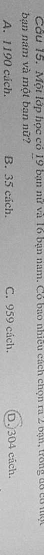 Cầu 15. Một lớp học có 19 bạn nữ và 16 bạn nam. Có bao nhiều cách chọn ra 2 bạn, trong đó có một
bạn nam và một bạn nữ?
A. 1190 cách. B. 35 cách. C. 959 cách. D. 304 cách.