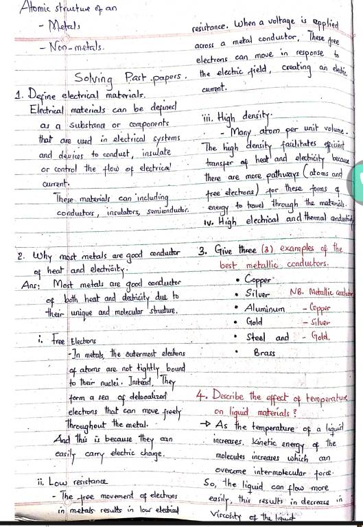 Atomic structure of an 
- Metals resisrance. When a volrage is applied 
- Non-metals. across a meral conductor, These fee 
electrons can move in response t 
Solving Past papers, the elechic field, creading an elalic 
1. Define electrical materials. 
carrent. 
Electrical materials can be defined 
as a substance or components ii. High density. 
that are used in electrical systems . Many atom per unit volune. 
and devices to conduct, insulate The high density failitates speicint 
or control the flow of electrical 
teansper of heat and electricity because 
current. there are more pathways (aroms and 
These materials can including free electrons) for these forms q 
conducras, insutaters, semicnducer energy to feavel through the matenial. 
TV. High elechrical and thermal cendauticg 
2. Why most metals are good cenductor 3. Give three (3) examples of the 
of hear and electricity. best metallic conductors. 
Ans: Most metals are good conductor Copper NB. Metallic corletr 
of both hear and dectricity due to Silver 
their unique and molecular struture. Aluminum -Copper 
Gold - silver 
i. Free Electrons steal and - (old. 
In metals, the eutermest electhons Brass 
of atoms are not fightly bound 
to their nuclei. Instead, They 
form a sea of delocadized 4. Describe the effect of remperature 
electrons that can move freely on liquid materials? 
throughout the metal. As the temperature of a liquid 
And this is because they can increases, Kinetic energy of the 
easily carry electric change. molecules increases which can 
ovencome intermolecular force 
ii. Low resistance 
So, the liquid can flow more 
The free movement of electronr easily, this results in decrease in 
in merals results in lour elechrical Vircosity of the liquit
