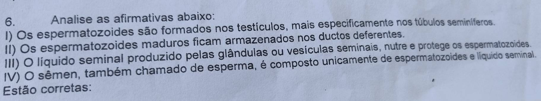 Analise as afirmativas abaixo: 
I) Os espermatozoides são formados nos testículos, mais especificamente nos túbulos seminíferos. 
II) Os espermatozoides maduros ficam armazenados nos ductos deferentes. 
III) O líquido seminal produzido pelas glândulas ou vesículas seminais, nutre e protege os espermatozoides. 
IV) O sêmen, também chamado de esperma, é composto unicamente de espermatozoides e líquido seminal. 
Estão corretas: