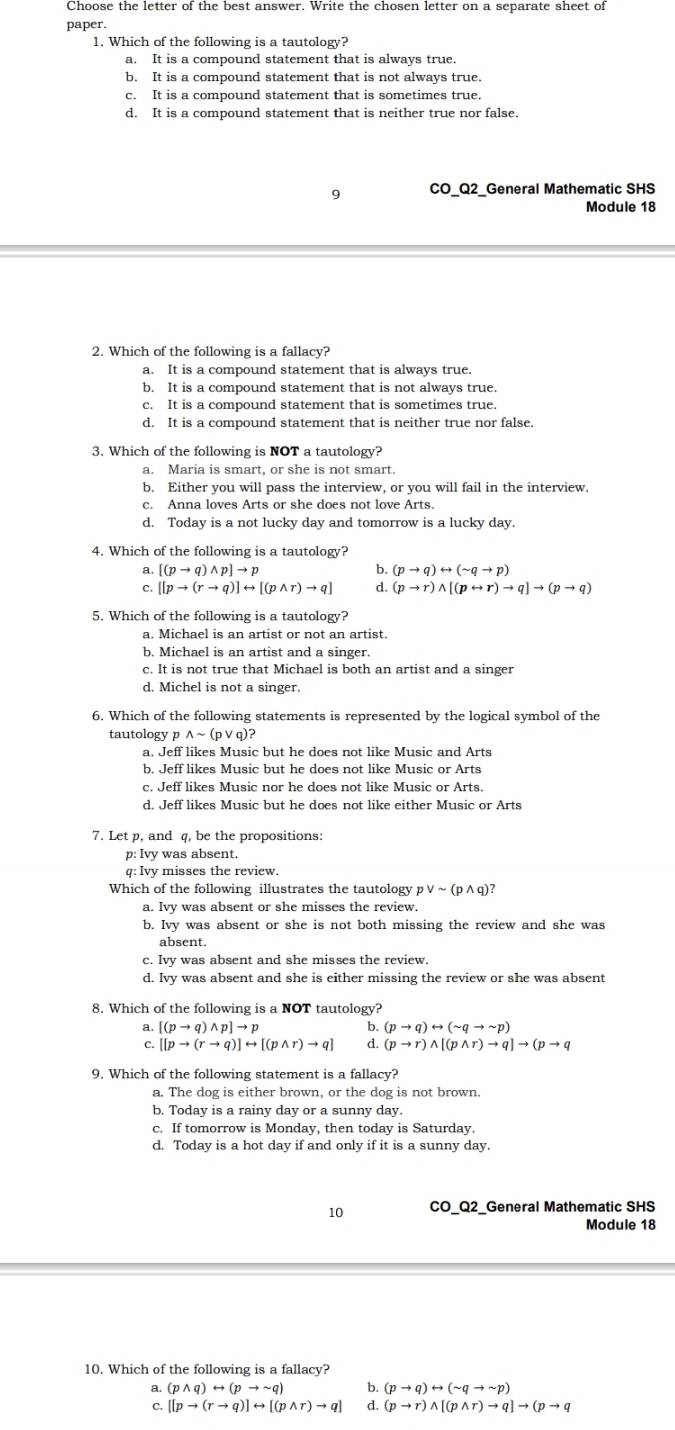 Choose the letter of the best answer. Write the chosen letter on a separate sheet of
paper.
1. Which of the following is a tautology?
a. It is a compound statement that is always true.
b. It is a compound statement that is not always true.
c. It is a compound statement that is sometimes true.
d. It is a compound statement that is neither true nor false.
9 CO_Q2_General Mathematic SHS
Module 18
2. Which of the following is a fallacy?
a. It is a compound statement that is always true.
b. It is a compound statement that is not always true.
c. It is a compound statement that is sometimes true.
d. It is a compound statement that is neither true nor false.
3. Which of the following is NOT a tautology?
a. Maria is smart, or she is not smart.
b. Either you will pass the interview, or you will fail in the interview.
c. Anna loves Arts or she does not love Arts.
d. Today is a not lucky day and tomorrow is a lucky day.
4. Which of the following is a tautology?
a. [(pto q)wedge p]to p b. (pto q)rightarrow (sim qto p)
C. [[pto (rto q)]rightarrow [(pwedge r)to q] d. (pto r)wedge [(prightarrow r)to q]to (pto q)
5. Which of the following is a tautology?
a. Michael is an artist or not an artist.
b. Michael is an artist and a singer.
c. It is not true that Michael is both an artist and a singer
d. Michel is not a singer.
6. Which of the following statements is represented by the logical symbol of the
tautology p wedge sim (pvee q)
a. Jeff likes Music but he does not like Music and Arts
b. Jeff likes Music but he does not like Music or Arts
c. Jeff likes Music nor he does not like Music or Arts.
d. Jeff likes Music but he does not like either Music or Arts
7. Let p, and q, be the propositions:
p: Ivy was absent.
q: Ivy misses the review.
Which of the following illustrates the tautology pvee sim (pwedge q)
a. Ivy was absent or she misses the review.
b. Ivy was absent or she is not both missing the review and she was
absent
c. Ivy was absent and she misses the review.
d. Ivy was absent and she is either missing the review or she was absent
8. Which of the following is a NOT tautology?
a. [(pto q)wedge p]to p b. (pto q)rightarrow (sim qto sim p)
C. [[pto (rto q)]rightarrow [(pwedge r)to q] d. (pto r)wedge [(pwedge r)to q]to (pto q
9. Which of the following statement is a fallacy?
a. The dog is either brown, or the dog is not brown.
b. Today is a rainy day or a sunny day.
c. If tomorrow is Monday, then today is Saturday.
d. Today is a hot day if and only if it is a sunny day.
10 CO_Q2_General Mathematic SHS
Module 18
10. Which of the following is a fallacy?
a, (pwedge q)rightarrow (pto sim q) b. (pto q)rightarrow (sim qto sim p)
C. [[pto (rto q)]rightarrow [(pwedge r)to q] d. (pto r)wedge [(pwedge r)to q]to (pto q