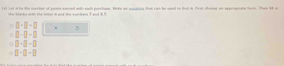 Let n be the number of points earned with each pulchase. Write an oquation that can be used to find t. First choose an oppropriate form. Then fill in 
the blanks with the letter w and the numbers 5 and 8.5.
□ +□ -□ × 5
□ -□ -□
□ * □ =□
□ +□ =□