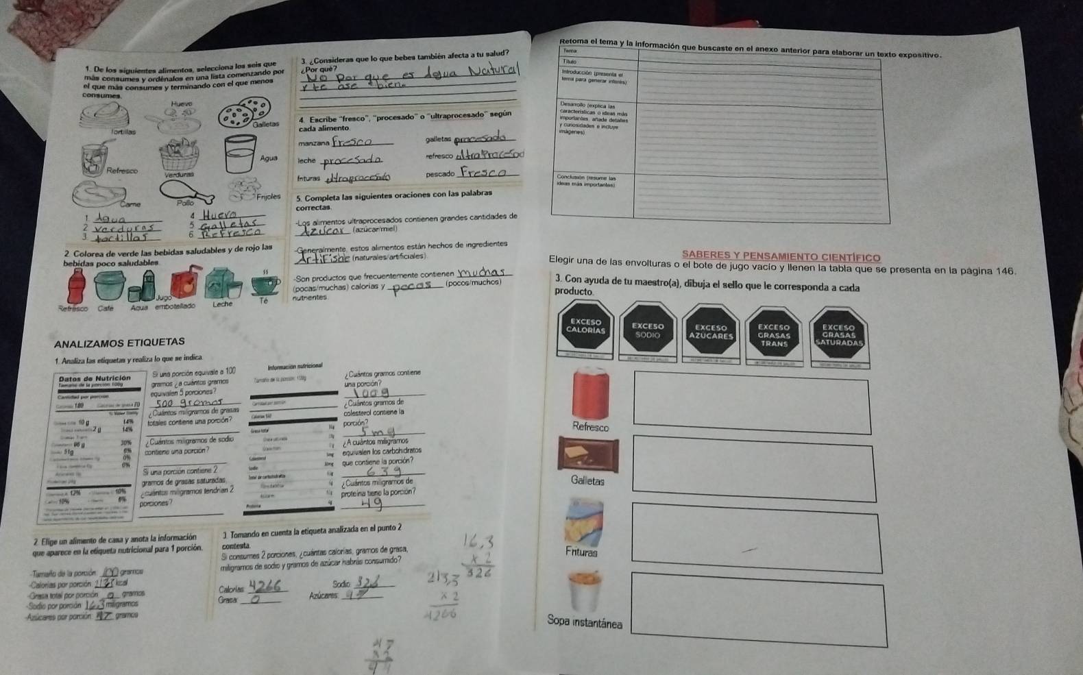 tivo.
3. Consideras que lo que bebes también afecta a tu salud
_¿Por què?
4. Escribe ''fresco', 'procesado' o ''ultraprocesado'' según
cada alimento
manzana _galletas_
_refresco_
Inturas _pescado_
5. Completa las siguientes oraciones con las palabras
correctas
Los alimentos ultraprocesados contienen grandes cantidades de
_
(azúcar/miel)
eneralmente, estos alimentos están hechos de ingredientes
SABERES Y PENSAMIENTO CIENTÍFICO
Artifishe (naturales/artificiales) _Elegir una de las envolturas o el bote de jugo vacío y llenen la tabla que se presenta en la página 146.
Son productos que frecuentemente contienen
3. Con ayuda de tu maestro(a), dibuja el sello que le corresponda a cada
(pocas/muchas) calorias y _(pocos/muchos) producto.
nuthentes
Caloría EXCESO
SODIO
ANALIZAMOS ETΙQUΕTAS
1. Analiza las etiquetas y realiza lo que se indica
Si una porción equivale a 100 Informución nutricional
_
gramos ¿ a cuántos gramos Tamaño de la parón 110y  Cuântos gramos contiene
Dales de Nutrición
una porción?
eguivalen 5 porciones
_
_
_
totales contiene una porción? colesterol contiene la
porción ?
Refresco
Cuántos miligramos de sódio

contiene una porción ¿A cuántos miligramos
equivalen los carbohidratos
_
_
que contiene la porción?
Si una porción contiene 2
gramos de graças saturadas
ouentos mogramos tendrían 2   Cuántos miligramos de
Galletas
porciones? proteína tiene la porción?
_
2 Elige un alimento de casa y anota la información 1. Tomando en cuenta la etiqueta analizada en el punto 2
que aparece en la etiqueta nutricional para 1 porción contesta
Si consumes 2 porciones, ¿cuántas calorías, gramos de grasa,
Frituras
Tamaro de la porción _  gramcs miligramos de sodio y gramos de azúcar habrás consumido?
Calorias por porción lua
Grasa total por porción_ gramos Calorias_ Azúcares Sodio
Sodio por porsión_ miligramos
Grata _Sopa instantánea
Aslicares por porción_ gramce