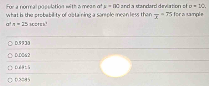 For a normal population with a mean of mu =80 and a standard deviation of sigma =10, 
what is the probability of obtaining a sample mean less than overline x=75 for a sample
of n=25 scores?
0.9938
0.0062
0.6915
0.3085