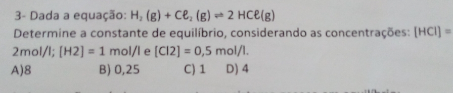 3- Dada a equação: H_2(g)+Cell _2(g)leftharpoons 2HCell (g)
Determine a constante de equilíbrio, considerando as concentrações: [HCI]=
2mol/l; [H2]=1mol/l e [Cl2]=0,5mol/l.
A) 8 B) 0,25 C) 1 D) 4