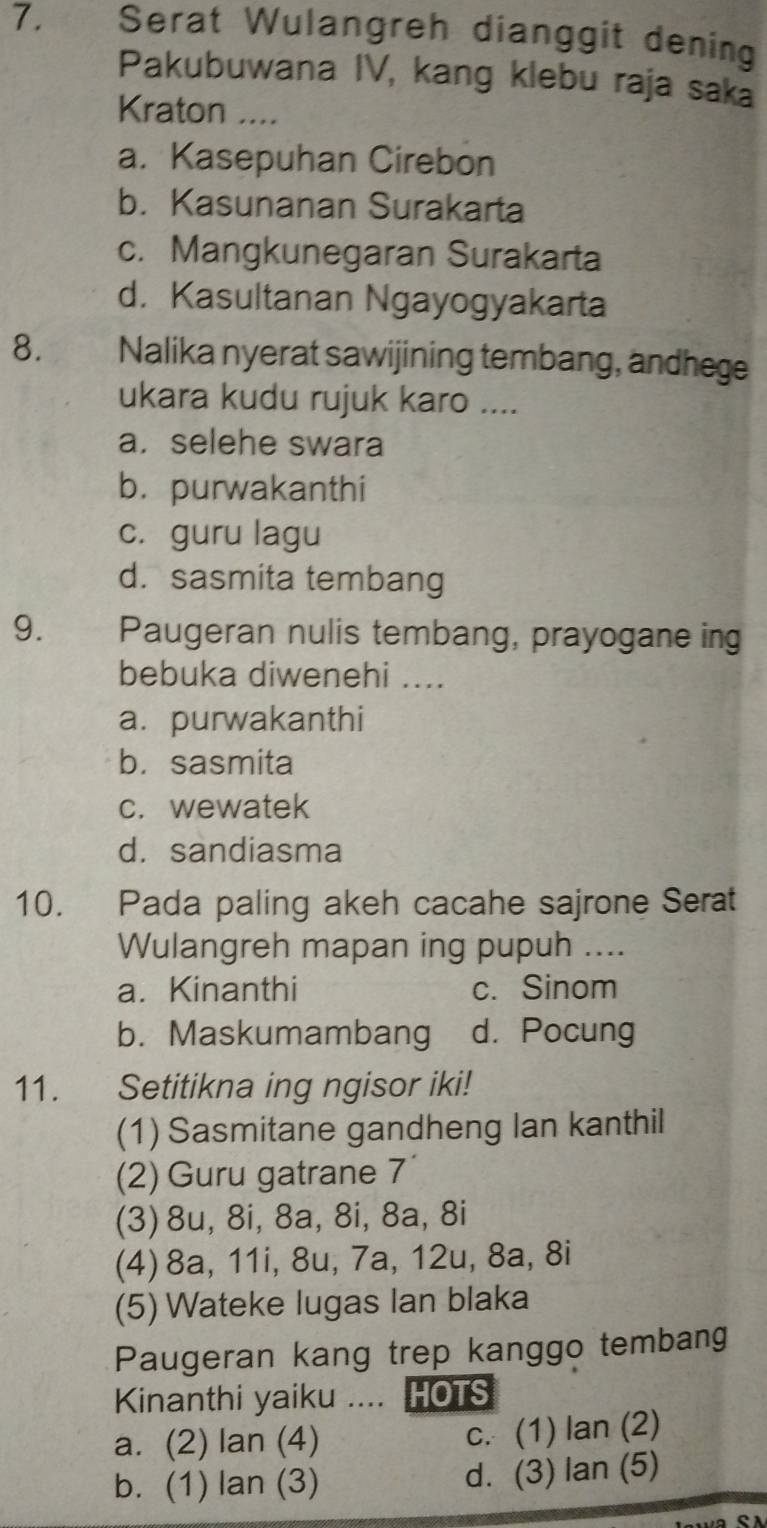 Serat Wulangreh dianggit dening
Pakubuwana IV, kang klebu raja saka
Kraton ....
a. Kasepuhan Cirebon
b. Kasunanan Surakarta
c. Mangkunegaran Surakarta
d. Kasultanan Ngayogyakarta
8. Nalika nyerat sawijining tembang, andhege
ukara kudu rujuk karo ....
a. selehe swara
b. purwakanthi
c. guru lagu
d. sasmita tembang
9. Paugeran nulis tembang, prayogane ing
bebuka diwenehi ....
a. purwakanthi
b. sasmita
c. wewatek
d. sandiasma
10. Pada paling akeh cacahe sajrone Serat
Wulangreh mapan ing pupuh ....
a. Kinanthi c. Sinom
b. Maskumambang d. Pocung
11. Setitikna ing ngisor iki!
(1) Sasmitane gandheng Ian kanthil
(2) Guru gatrane 7
(3) 8u, 8i, 8a, 8i, 8a, 8i
(4) 8a, 11i, 8u, 7a, 12u, 8a, 8i
(5) Wateke lugas Ian blaka
Paugeran kang trep kanggo tembang
Kinanthi yaiku .... HOTS
a. (2) lan (4) c. (1) lan (2)
b. (1) lan (3) d. (3) lan (5)