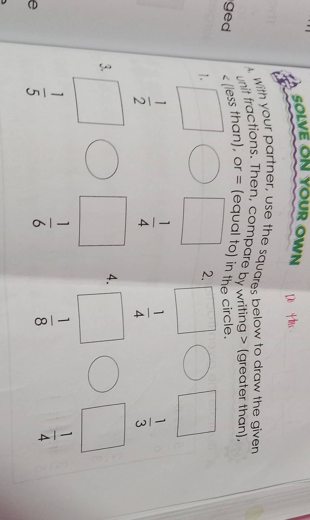 SOLVE ON YOUR OWN 
With your partner, use the squares below to draw the given 
unit fractions. Then, compare by writing (greater than). 
ged
(less than), or = (equal to) in the circle. 
1. 
2.
 1/2 
 1/4 
 1/4 
 1/3 
3. 
4.
 1/4 
e
 1/5 
 1/6 
 1/8 