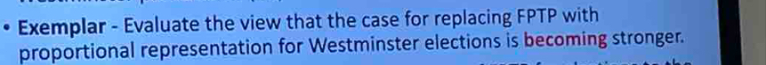 Exemplar - Evaluate the view that the case for replacing FPTP with 
proportional representation for Westminster elections is becoming stronger.