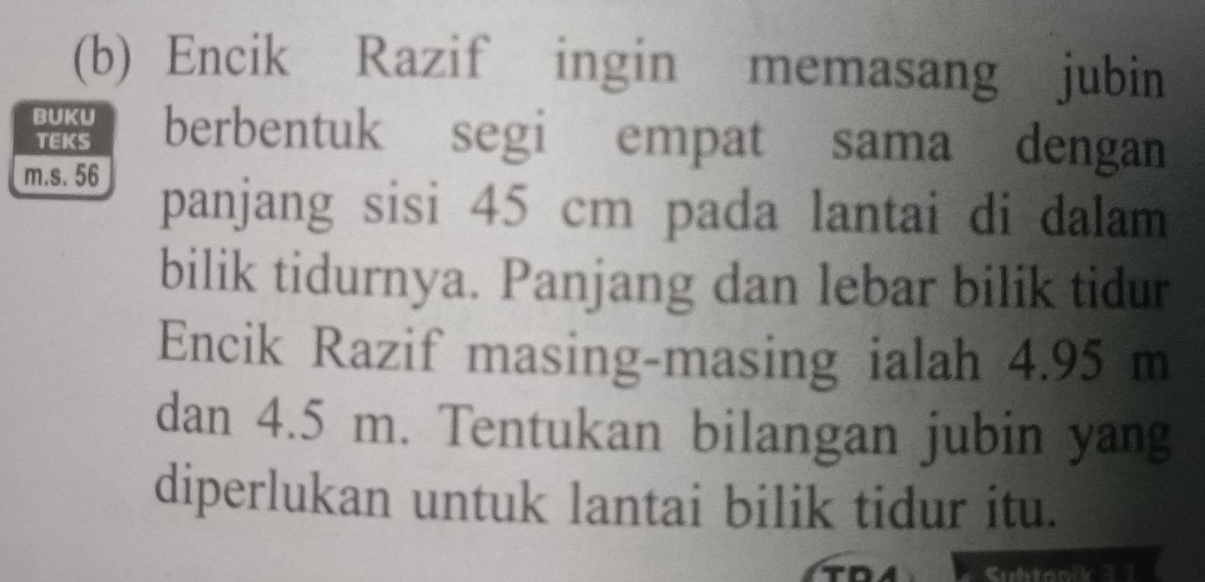 Encik Razif ingin memasang jubin 
BUKU berbentuk segi empat sama dengan 
TEKS
m.s. 56
panjang sisi 45 cm pada lantai di dalam 
bilik tidurnya. Panjang dan lebar bilik tidur 
Encik Razif masing-masing ialah 4.95 m
dan 4.5 m. Tentukan bilangan jubin yang 
diperlukan untuk lantai bilik tidur itu. 
Suhtaolk 3 1