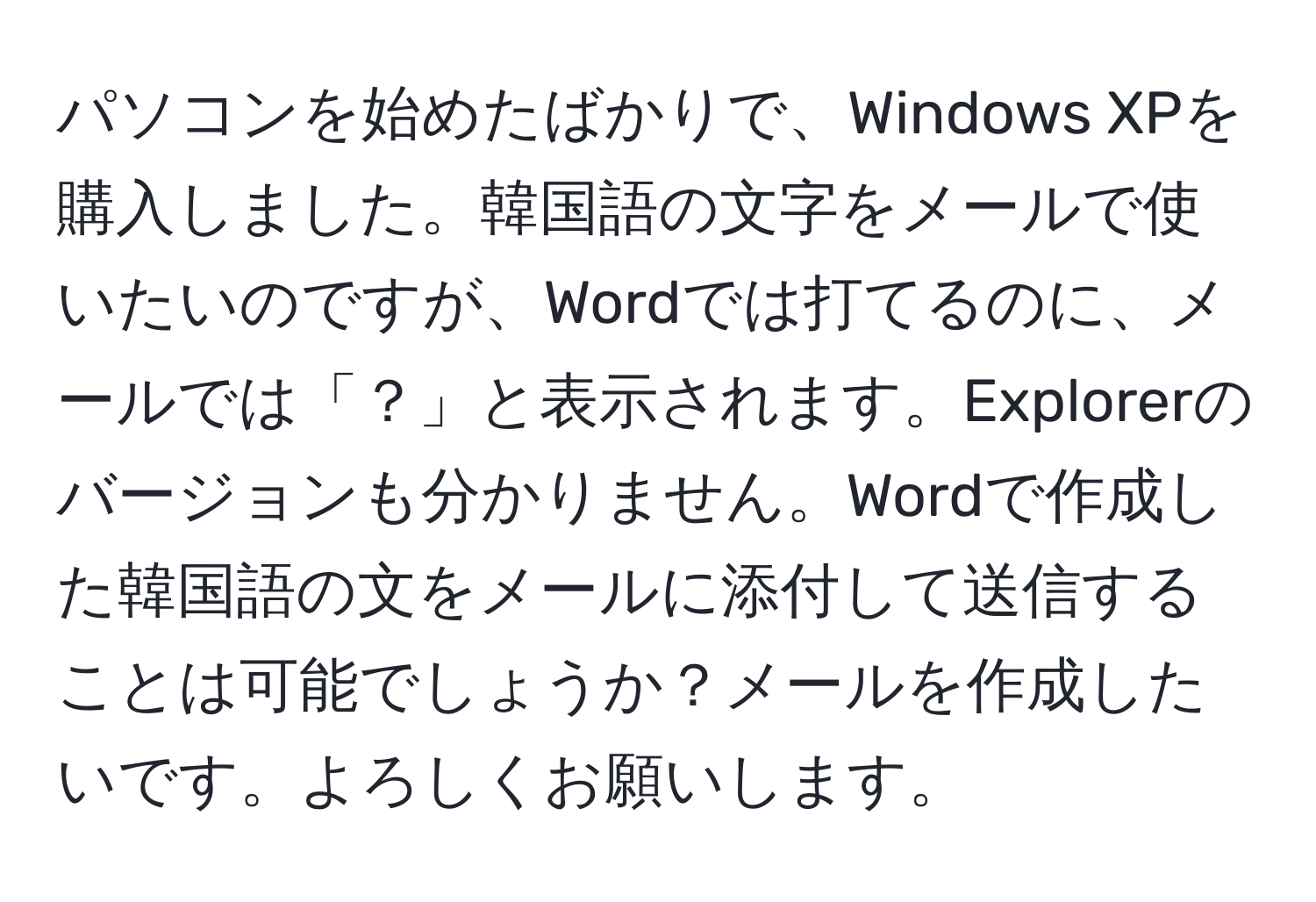 パソコンを始めたばかりで、Windows XPを購入しました。韓国語の文字をメールで使いたいのですが、Wordでは打てるのに、メールでは「？」と表示されます。Explorerのバージョンも分かりません。Wordで作成した韓国語の文をメールに添付して送信することは可能でしょうか？メールを作成したいです。よろしくお願いします。