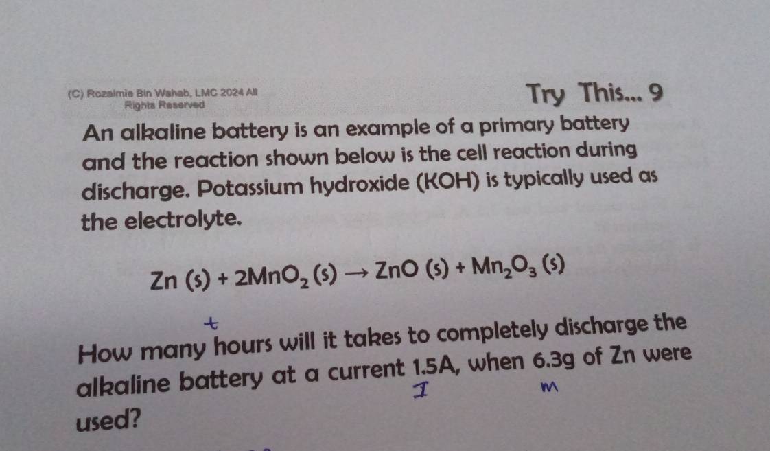 Rozalmie Bin Wahab, LMC 2024 All Try This... 9 
Rights Reserved 
An alkaline battery is an example of a primary battery 
and the reaction shown below is the cell reaction during 
discharge. Potassium hydroxide (KOH) is typically used as 
the electrolyte.
Zn(s)+2MnO_2(s)to ZnO(s)+Mn_2O_3(s)
t 
How many hours will it takes to completely discharge the 
alkaline battery at a current 1.5A, when 6.3g of Zn were
M
used?