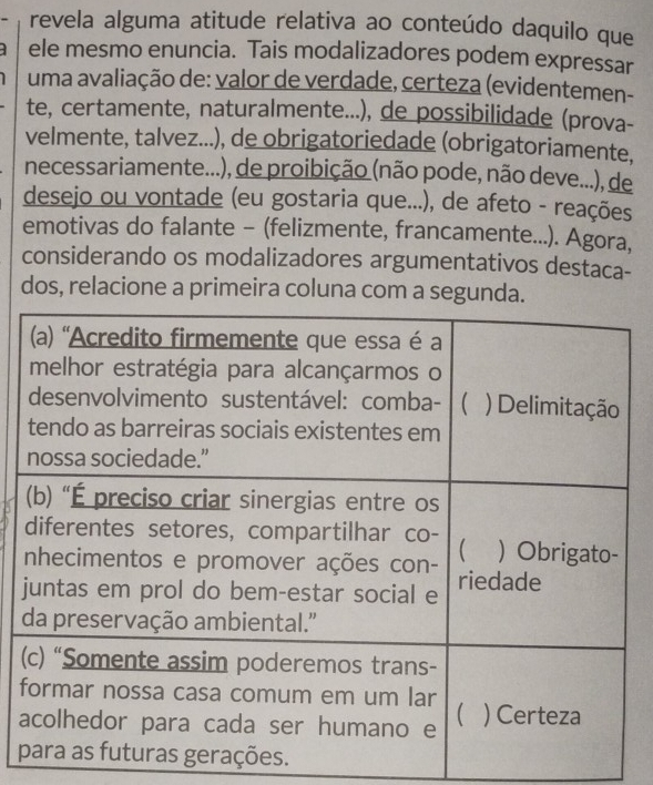 revela alguma atitude relativa ao conteúdo daquilo que
ele mesmo enuncia. Tais modalizadores podem expressar
uma avaliação de: valor de verdade, certeza (evidentemen-
te, certamente, naturalmente...), de possibilidade (prova-
velmente, talvez...), de obrigatoriedade (obrigatoriamente,
necessariamente...), de proibição (não pode, não deve...), de
desejo ou vontade (eu gostaria que...), de afeto - reações
emotivas do falante - (felizmente, francamente...). Agora,
considerando os modalizadores argumentativos destaca-
dos, relacione a primeira coluna com a segunda.
j
(
f
a